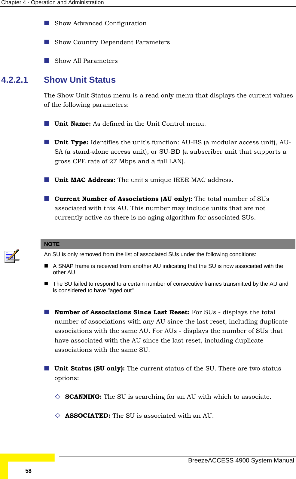 Chapter  4 - Operation and Administration  Show Advanced Configuration  Show Country Dependent Parameters  Show All Parameters 4.2.2.1  Show Unit Status The Show Unit Status menu is a read only menu that displays the current values of t  ed in the Unit Control menu.   es the unit&apos;s function: AU-BS (a modular access unit), AU-SA (a stand-alone access unit), or SU-BD (a subscriber unit that supports a  Unit MAC Address: The unit&apos;s unique IEEE MAC address.   Current Number of Associations (AU only): The total number of SUs mber may include units that are not currently active as there is no aging algorithm for associated SUs.  he following parameters: Unit Name: As definUnit Type: Identifigross CPE rate of 27 Mbps and a full LAN).  associated with this AU. This nu NOTE  An SU is only removed from the list of associated SUs under the following conditions:   her AU indicating that the SU is now associated with the A SNAP frame is received from anotother AU.   nsecutive frames transmitted by the AU and The SU failed to respond to a certain number of cois considered to have &quot;aged out&quot;.  Number of Associations Since Last Reset: For SUs - displays the total s the number of SUs that have associated with the AU since the last reset, including duplicate me SU.   tus of the SU. There are two status options:   SCANNING: The SU is searching for an AU with which to associate.  ed with an AU.  number of associations with any AU since the last reset, including duplicate associations with the same AU. For AUs - displayassociations with the saUnit Status (SU only): The current sta ASSOCIATED: The SU is associat  BreezeACCESS 4900 System Manual 58 