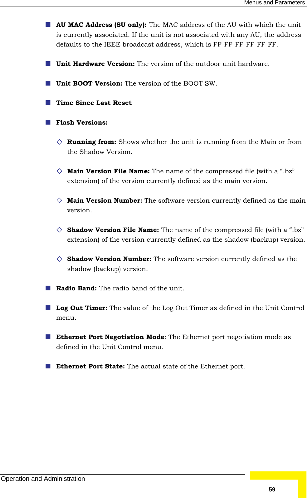  Menus and Parameters  AU MAC Address (SU only): The MAC address of the AU with which the unit is currently associated. If the unit is not associated with any AU, the address ardware. .  is running from the Main or from the Shadow Version.  Main Version File Name: The name of the compressed file (with a “.bz” ed as the main version.  version currently defined as the main version.  Shadow Version File Name: The name of the compressed file (with a “.bz” y defined as the shadow (backup) version.  Shadow Version Number: The software version currently defined as the shadoadio Band: The radio ba it.  Out Timer: The value of the Log Out Timer a efined in the Unit Control nu.  Ethernet Port Negotiatio  Ethernet p on mode as n the Unit Controate: The tate of the Ethe t. defaults to the IEEE broadcast address, which is FF-FF-FF-FF-FF-FF.  Unit Hardware Version: The version of the outdoor unit h Unit BOOT Version: The version of the BOOT SW Time Since Last Reset  Flash Versions:  Running from: Shows whether the unitextension) of the version currently defin Main Version Number: The softwareextension) of the version currentlw (backup) version.  Rnd of the un Log s dmen Mode: The ort negotiatidefined i l menu.  Ethernet Port St  actual s rnet porOperation and Administration   59 