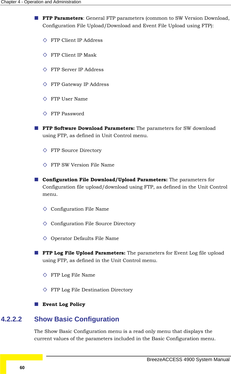 Chapter  4 - Operation and Administration  FTP Parameters: General FTP parameters (common to SW Version Download, Configuration File Upload/Download and Event File Upload using FTP):  FTP Client IP Address  IP Mask  FTP Server IP Address FTP Gateway IP Address  FTP Software Download Parameters: The parameters for SW download ng FTP, as defined in Unit Control menu.  as defined in the Unit Control  File Name ource Directory  Name rameters: The parameters for Event Log file upload  Unit Control menu. y  4.2.2.2  menu is a read only menu that displays the current values of the parameters included in the Basic Configuration menu.   FTP Client  FTP User Name   FTP Password usi FTP Source Directory  FTP SW Version File Name   Configuration File Download/Upload Parameters: The parameters for Configuration file upload/download using FTP,menu.  Configuration Configuration File S Operator Defaults File FTP Log File Upload Pausing FTP, as defined in the FTP Log File Name  FTP Log File Destination Directory  Event Log PolicShow Basic Configuration The Show Basic Configuration  BreezeACCESS 4900 System Manual 60 