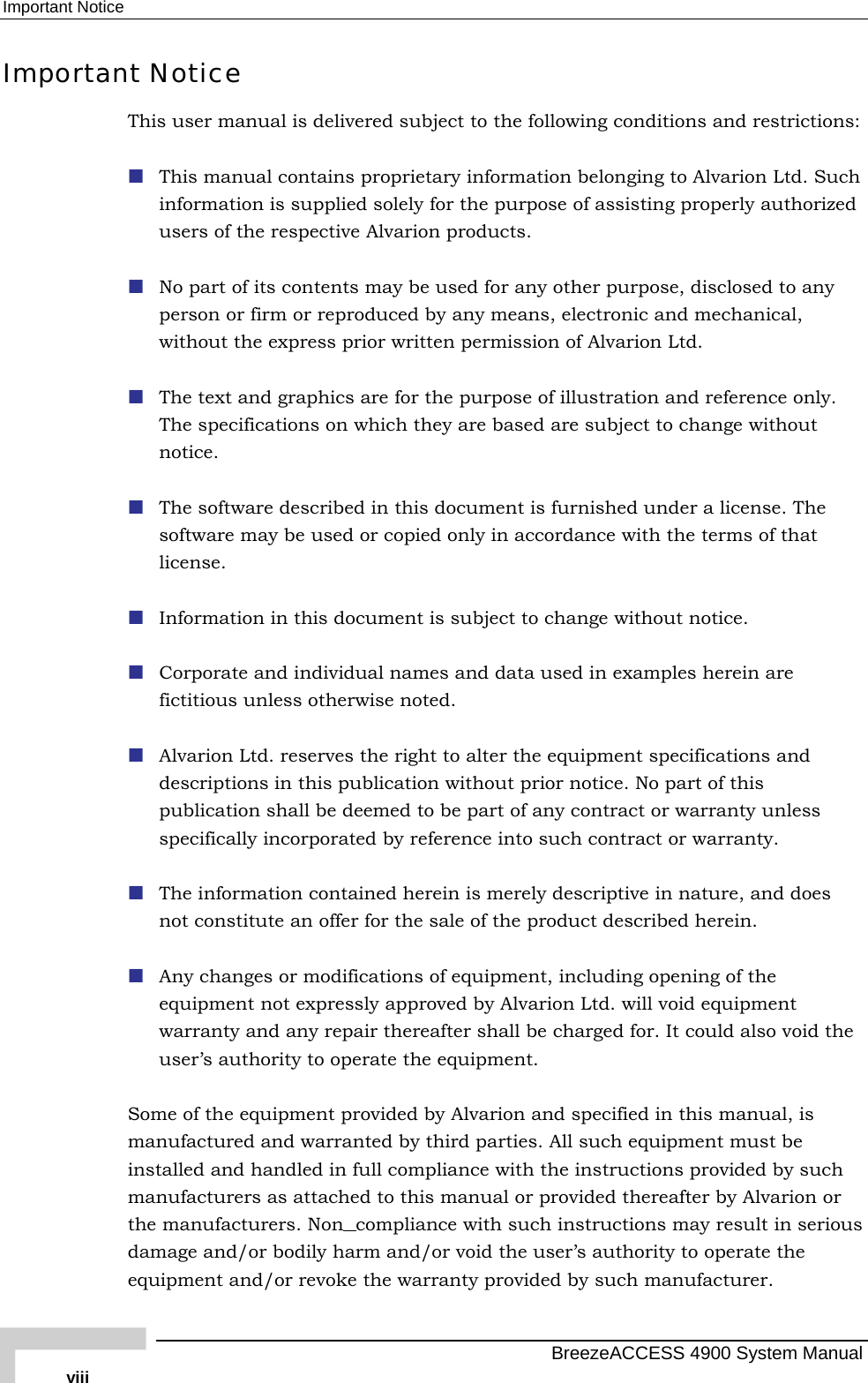 Important Notice Important Notice This user manual is delivered subject to the following conditions and restrictions:  This manual contains proprietary information belonging to Alvarion Ltd. Such information is supplied solely for the purpose of assisting properly authorized users of the respective Alvarion products.  No part of its contents may be used for any other purpose, disclosed to any person or firm or reproduced by any means, electronic and mechanical, without the express prior written permission of Alvarion Ltd.  The text and graphics are for the purpose of illustration and reference only. The specifications on which they are based are subject to change without notice.  The software described in this document is furnished under a license. The software may be used or copied only in accordance with the terms of that license.  Information in this document is subject to change without notice.   Corporate and individual names and data used in examples herein are fictitious unless otherwise noted.  Alvarion Ltd. reserves the right to alter the equipment specifications and descriptions in this publication without prior notice. No part of this publication shall be deemed to be part of any contract or warranty unless specifically incorporated by reference into such contract or warranty.   The information contained herein is merely descriptive in nature, and does not constitute an offer for the sale of the product described herein.  Any changes or modifications of equipment, including opening of the equipment not expressly approved by Alvarion Ltd. will void equipment warranty and any repair thereafter shall be charged for. It could also void the user’s authority to operate the equipment. Some of the equipment provided by Alvarion and specified in this manual, is manufactured and warranted by third parties. All such equipment must be installed and handled in full compliance with the instructions provided by such manufacturers as attached to this manual or provided thereafter by Alvarion or the manufacturers. Non compliance with such instructions may result in serious damage and/or bodily harm and/or void the user’s authority to operate the equipment and/or revoke the warranty provided by such manufacturer.   BreezeACCESS 4900 System Manual viii 