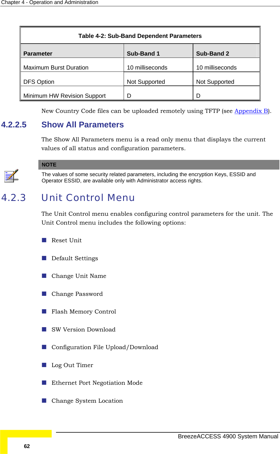 Chapter  4 - Operation and Administration  Table   4-2: Sub-Band Dependent Parameters Parameter  Sub-Band 1  Sub-Band 2 Maximum Burst Duration  10 milliseconds 10 milliseconds DFS O upported ption  Not Supported  Not SMinimum HW Revision Support  D  D New Country Code files can be uploaded remotely using TFTP (see Appendix B). 4.2.2.5 ters menu is a  enu that displays the current values of all status and configur  Show All Parameters The Show All Parame read only mation parameters. NOTE  The values of some security related par  and ameters, including the encryption Keys, ESSIDOperator ESSID, are available only with Administrator access rights. 4.2.3  Unit Control Menu The Unit Control menu enables configurin r the unit. The Unit Control menu includes the Reset Unit  Default Settings  Change Unit Name  Change Password  Flash Memory Control g control parameters fo following options:  SW Version Download  Configuration File Upload/Download  Log Out Timer  Ethernet Port Negotiation Mode  Change System Location   BreezeACCESS 4900 System Manual 62 