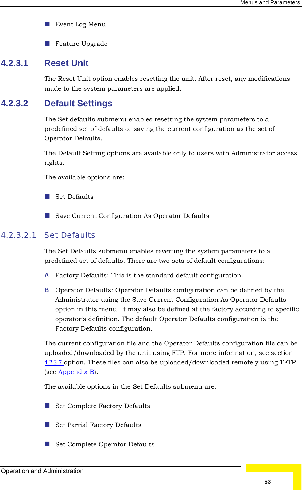  Menus and Parameters  Event Log Menu 4.2.3.1 Reset t ption enables reset it. After reset, any modifications made to the system parameters are4.2.3.2 Default Settings The Set defaults submenu enables  meters to a predefined set of defaults or saving t tion as the set of Operator Defaults.  The Default Setting options are avai with Administrator access rights. The available options are:  efaults  Save Current Configuration As Op ults 4.2.3.2.1 Set Defaults The Set Defaults submenu enables r em parameters to a predefined set of defaults. There are t ult configurations:  efaults: This is the sta tion. B  Operator Defaults: Operator Def on can be defined by the Administrator using the Save Cu s Operator Defaults option in this menu. It may also be defined at the factory according to specific operator&apos;s definition. The defaul uration is the Factory Defaults configuration.  The current configuration file and t lts configuration file can be uploaded/downloaded by the unit u re information, see section   Feature Upgrade UniThe Reset Unit o ting the un applied.  resetting the system parahe current configuralable only to users  Set Derator Defaeverting the systwo sets of defaA  Factory D ndard default configuraaults configuratirrent Configuration At Operator Defaults confighe Operator Defausing FTP. For mo4.2.3.7 option. These files can also b ed/downloaded remotely using TFTP (see Appendix Be upload). The available options in the Set Defaults submenu are:  Set Complete Factory Defaults  Set Partial Factory Defaults  Set Complete Operator Defaults Operation and Administration   63 