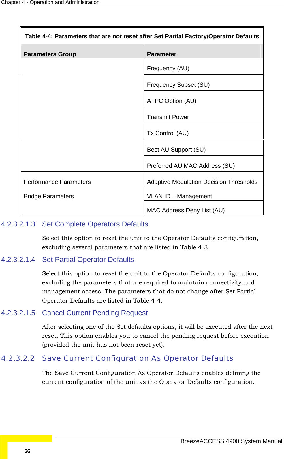 Chapter  4 - Operation and Administration  Table  4-4: Parameters that are not reset after Set Partial Factory/Operator Defaults Parameters Group  Parameter Frequency (AU) Frequency Subset (SU) ATPC Option (AU) Transmit Power Tx Control (AU) Best AU Support (SU)  Preferred AU MAC Address (SU) Performance Parameters  Adaptive Modulation Decision Thresholds VLAN ID – Management Bridge Parameters MAC Address Deny List (AU) 4.2.3.2.1.3 Se ults Select this option to reset the unit to the Operator Defaults configuration, 4.2.3.2.1.4 SeSelect this option to reset the unit to the Operator Defaults configuration, exc at are required to maintain connectivity and management access. The parameters that do not change after Set Partial 4.2.3.2.1.5  Cancel Current Pending Request Aft lts options, it will be executed after the next reset. This option enables you to cancel the pending request before execution 4.2.3.2.2  Save CurThe tion As Operator Defaults enables defining the current configuration of the unit as the Operator Defaults configuration.  t Complete Operators Defaexcluding several parameters that are listed in Table  4-3. t Partial Operator Defaults luding the parameters thOperator Defaults are listed in Table  4-4. er selecting one of the Set defau(provided the unit has not been reset yet). rent Configuration As Operator Defaults  Save Current Configura  BreezeACCESS 4900 System Manual 66 