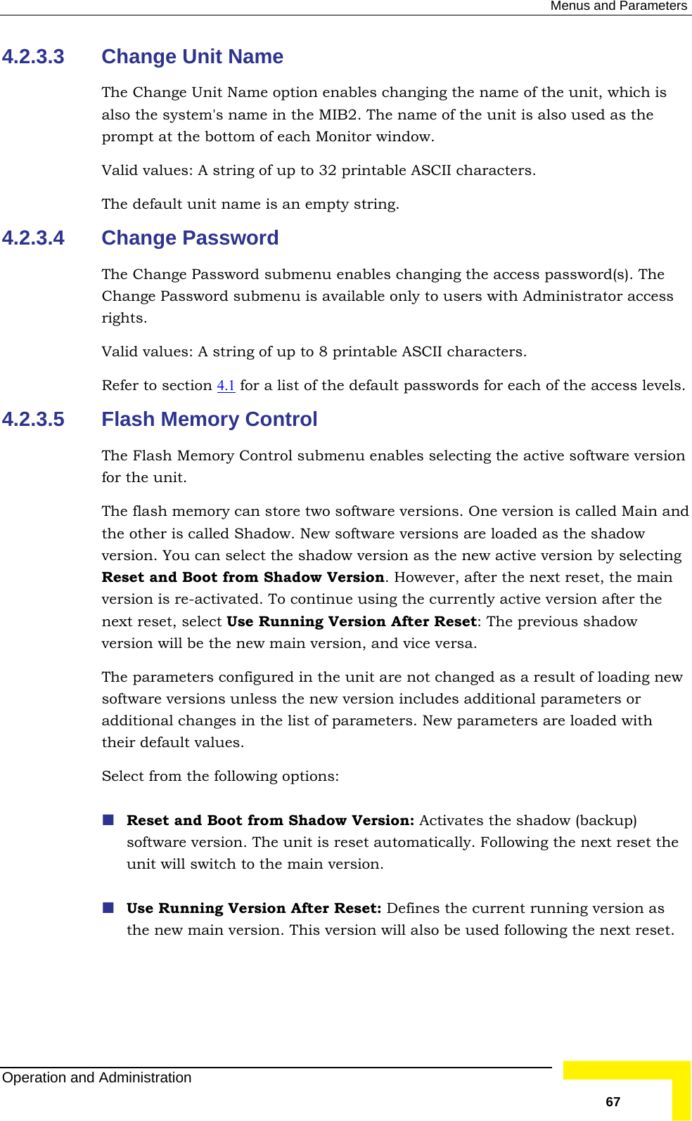  Menus and Parameters 4.2.3.3 The Change Unit Name option enables changing the name of the unit, which is als used as the prompt at the bottom of each Monitor window. Valid values: A string of up to 32 printable ASCII characters. 4.2.3.4 Change Password The sword(s). The Ch enu is available only to users with Administrator access rights. RefChange Unit Name o the system&apos;s name in the MIB2. The name of the unit is also The default unit name is an empty string.  Change Password submenu enables changing the access pasange Password submValid values: A string of up to 8 printable ASCII characters. er to section 4.1  for a list of the default passwords for each of the access levels. 4.2.3.5 Flash Memory Control ash Memory Control submenu enables selecting the active software version and  select the shadow version as the new active version by selecting after the next reset, the main version is re-activated. To continue using the currently active version after the w red in the unit are not changed as a result of loading new software versions unless the new version includes additional parameters or theSel Reset and Boot from Shadow Version: Activates the shadow (backup) ally. Following the next reset the unit will switch to the main version.  Use Running Version After Reset: Defines the current running version as ed following the next reset. The Flfor the unit. The flash memory can store two software versions. One version is called Main the other is called Shadow. New software versions are loaded as the shadow version. You canReset and Boot from Shadow Version. However, next reset, select Use Running Version After Reset: The previous shadoversion will be the new main version, and vice versa. The parameters configuadditional changes in the list of parameters. New parameters are loaded with ir default values.  ect from the following options: software version. The unit is reset automaticthe new main version. This version will also be usOperation and Administration   67 