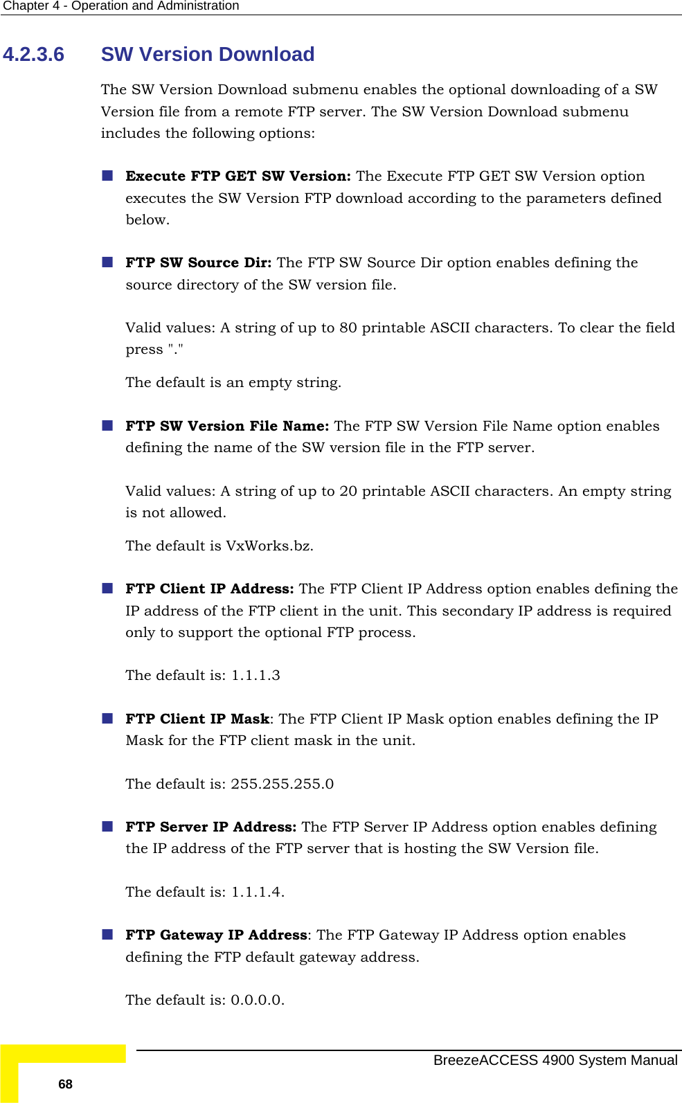 Chapter  4 - Operation and Administration 4.2.3.6 The ownload submenu enables the optional downloading of a SW Version file from a remote FTP server. The SW Version Download submenu inc Execute FTP GET SW Version: The Execute FTP GET SW Version option wnload according to the parameters defined below.      version file.  tring. Valid values: A string of up to 20 printable ASCII characters. An empty string The default is VxWorks.bz.  FTP Client IP Address: The FTP Client IP Address option enables defining the The default is: 1.1.1.3   FTP Client IP Mask: The FTP Client IP Mask option enables defining the IP The default is: 255.255.255.0  FTP Server IP Address: The FTP Server IP Address option enables defining The default is: 1.1.1.4.  FTP Gateway IP Address: The FTP Gateway IP Address option enables The default is: 0.0.0.0.  SW Version Download  SW Version Dludes the following options: executes the SW Version FTP doFTP SW Source Dir: The FTP SW Source Dir option enables defining thesource directory of the SWValid values: A string of up to 80 printable ASCII characters. To clear the field press &quot;.&quot;  The default is an empty s FTP SW Version File Name: The FTP SW Version File Name option enables defining the name of the SW version file in the FTP server.  is not allowed.  IP address of the FTP client in the unit. This secondary IP address is required only to support the optional FTP process. Mask for the FTP client mask in the unit. the IP address of the FTP server that is hosting the SW Version file.  defining the FTP default gateway address.   BreezeACCESS 4900 System Manual 68 