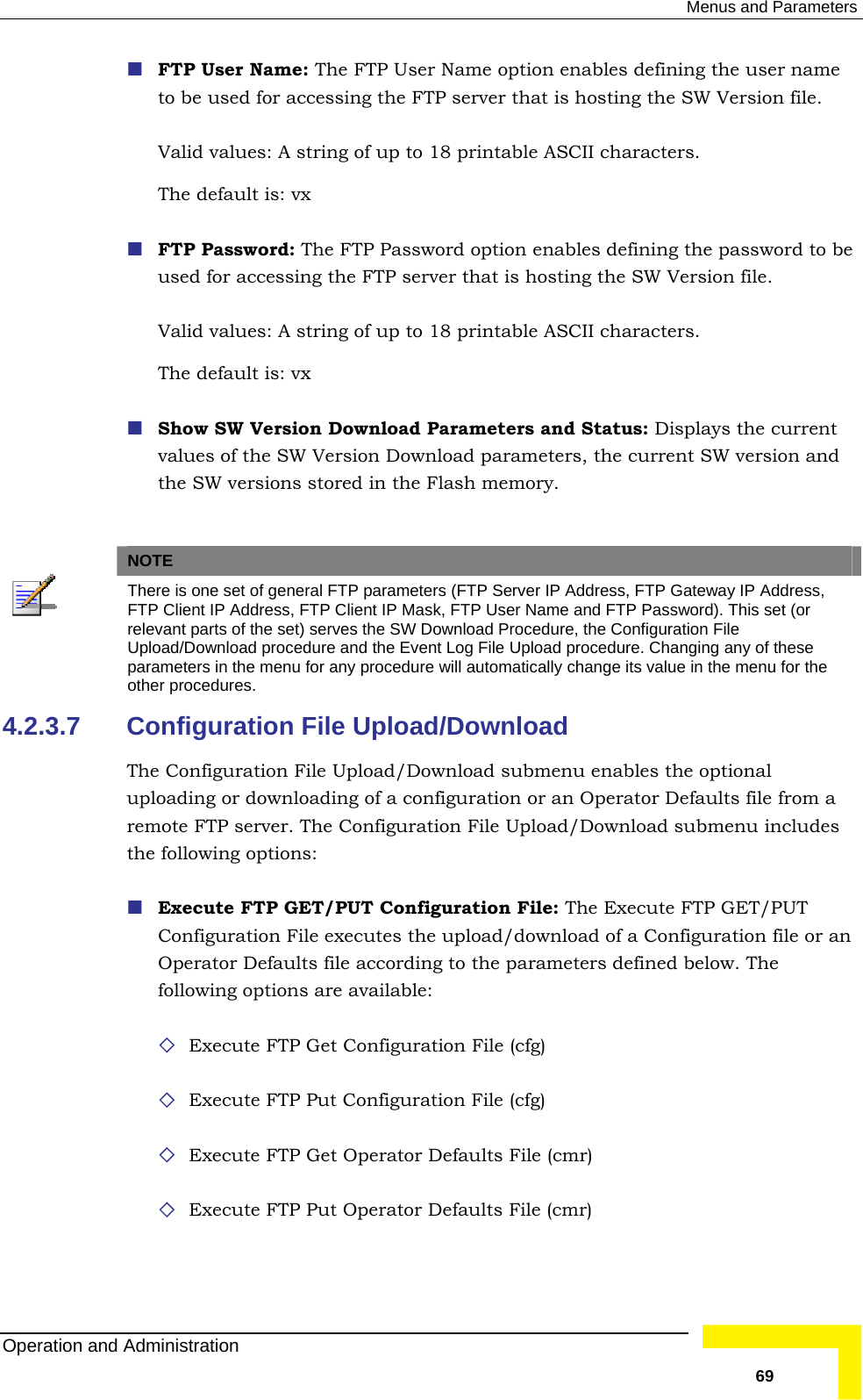  Menus and Parameters   P User Name option enables defining the user name to be used for accessing the FTP server that is hosting the SW Version file.    P Password option enables defining the password to be used for accessing the FTP server that is hosting the SW Version file.  s.   ownload Parameters and Status: Displays the current values of the SW Version Download parameters, the current SW version and   FTP User Name: The FTValid values: A string of up to 18 printable ASCII characters. The default is: vx  FTP Password: The FTValid values: A string of up to 18 printable ASCII characterThe default is: vx   Show SW Version Dthe SW versions stored in the Flash memory. NOTE  There is one set of general FTP parameters (FTP Server IP Address, FTP Gateway IP Address, FTP Client IP Address, FTP Client IP Mask, FTP User Name and FTP Password). This set (or relevant parts of the set) serves the SW Download Procedure, the Configuration File Upload/Download procedure and the Event Log File Upload procedure. Changing any of these parameters in the menu for any procedure will automatically change its value in the menu for the other procedures. 4.2.3.7 load/Download submenu enables the optional d submenu includes figuration File: The Execute FTP GET/PUT ownload of a Configuration file or an rameters defined below. The t Configuration File (cfg) n File (cfg) aults File (cmr) ults File (cmr) Configuration File Upload/Download The Configuration File Upuploading or downloading of a configuration or an Operator Defaults file from a remote FTP server. The Configuration File Upload/Downloathe following options:  Execute FTP GET/PUT ConConfiguration File executes the upload/dOperator Defaults file according to the pafollowing options are available:   Execute FTP Ge Execute FTP Put Configuratio Execute FTP Get Operator Def Execute FTP Put Operator DefaOperation and Administration   69 