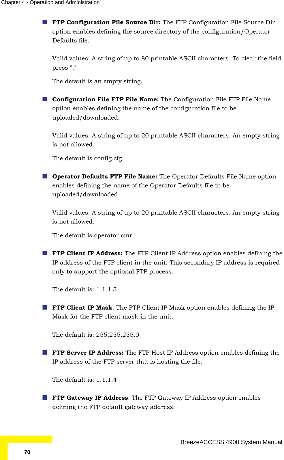 Chapter  4 - Operation and Administration  FTP Configuration File Source Dir: The FTP Configuration File Source Dir option enables defining the source directory of the configuration/Operator rintable ASCII characters. To clear the field e FTP File Name option enables defining the name of the configuration file to be  up to 20 printable ASCII characters. An empty string  Operator Defaults FTP File Name: The Operator Defaults File Name option  FTP Client IP Address: The FTP Client IP Address option enables defining the ndary IP address is required only to support the optional FTP process. The default is: 1.1.1.3   FTP Client IP Mask: The FTP Client IP Mask option enables defining the IP nt mask in the unit. 55.255.0 ess: The FTP Host IP Address option enables defining the : The FTP Gateway IP Address option enables defining the FTP default gateway address. Defaults file.  Valid values: A string of up to 80 ppress &quot;.&quot;  The default is an empty string.  Configuration File FTP File Name: The Configuration Filuploaded/downloaded.  Valid values: A string ofis not allowed. The default is config.cfg. enables defining the name of the Operator Defaults file to be uploaded/downloaded.  Valid values: A string of up to 20 printable ASCII characters. An empty string is not allowed. The default is operator.cmr. IP address of the FTP client in the unit. This secoMask for the FTP clieThe default is: 255.2 FTP Server IP AddrIP address of the FTP server that is hosting the file.  The default is: 1.1.1.4   FTP Gateway IP Address  BreezeACCESS 4900 System Manual 70 