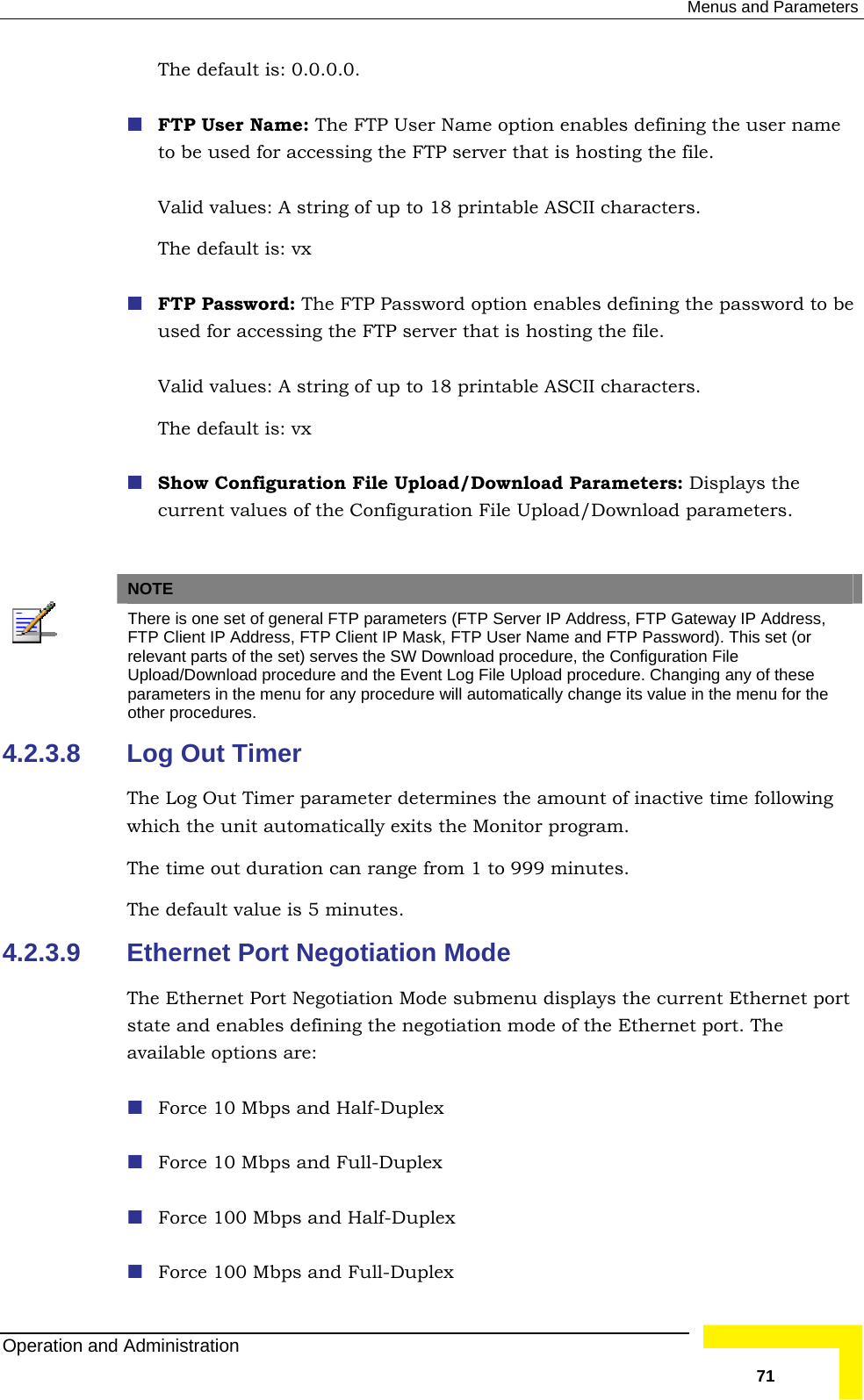  Menus and Parameters The default is: 0.0.0.0. ng the password to be e FTP server that is hosting the file.   Show Configuration File Upload/Download Parameters: Displays the    FTP User Name: The FTP User Name option enables defining the user name to be used for accessing the FTP server that is hosting the file.  Valid values: A string of up to 18 printable ASCII characters. The default is: vx   FTP Password: The FTP Password option enables definiused for accessing thValid values: A string of up to 18 printable ASCII characters. The default is: vx   current values of the Configuration File Upload/Download parameters. NOTE  The  Address, re is one set of general FTP parameters (FTP Server IP Address, FTP Gateway IPFTP Client IP Address, FTP Client IP Mask, FTP User Name and FTP Password). This set (or relevant parts of the set) serves the SW Download procedure, the Configuration File Upload/Download procedure and the Event Log File Upload procedure. Changing any of these para  menu for any procedure will automatically change its value in the menu for the meters in theother procedures. 4.2.3.8 Log whTheThe s. 4.2.3.9  Ethernet Port Negotiation Mode The e current Ethernet port state and enables defining the negotiation mode of the Ethernet port. The ava Force 10 Mbps and Full-Duplex   Force 100 Mbps and Half-Duplex  Out Timer The Log Out Timer parameter determines the amount of inactive time following ich the unit automatically exits the Monitor program.  time out duration can range from 1 to 999 minutes.  default value is 5 minute Ethernet Port Negotiation Mode submenu displays thilable options are:  Force 10 Mbps and Half-Duplex Force 100 Mbps and Full-Duplex  Operation and Administration   71 