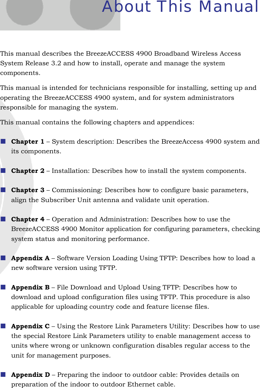  About This Manual This manual describes the BreezeACCESS 4900 Broadband Wireless Access System Release 3.2 and how to install, operate and manage the system components. This manual is intended for technicians responsible for installing, setting up and operating the BreezeACCESS 4900 system, and for system administrators responsible for managing the system. This manual contains the following chapters and appendices:  Chapter 1 – System description: Describes the BreezeAccess 4900 system and its components.  Chapter 2 – Installation: Describes how to install the system components.  Chapter 3 – Commissioning: Describes how to configure basic parameters, align the Subscriber Unit antenna and validate unit operation.  Chapter 4 – Operation and Administration: Describes how to use the BreezeACCESS 4900 Monitor application for configuring parameters, checking system status and monitoring performance.   Appendix A – Software Version Loading Using TFTP: Describes how to load a new software version using TFTP.  Appendix B – File Download and Upload Using TFTP: Describes how to download and upload configuration files using TFTP. This procedure is also applicable for uploading country code and feature license files.  Appendix C – Using the Restore Link Parameters Utility: Describes how to use the special Restore Link Parameters utility to enable management access to units where wrong or unknown configuration disables regular access to the unit for management purposes.   Appendix D – Preparing the indoor to outdoor cable: Provides details on preparation of the indoor to outdoor Ethernet cable.   