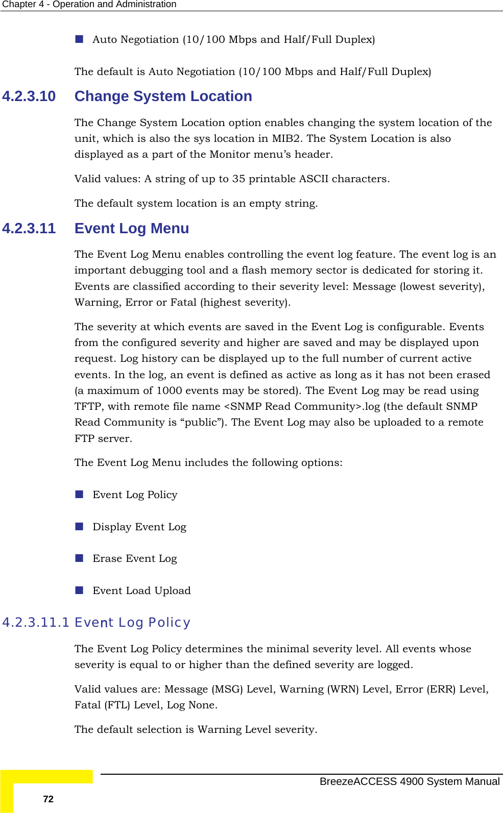 Chapter  4 - Operation and Administration  The d gotiation (10/100 Mbps and Half/Full Duplex) 4.2.3.10 The Change System Location option enables changing the system location of the un  is also displayed as a part of the Monitor menu’s header. Valid values: A string of up to 35 printable ASCII characters. 4.2.3.11  Event Log Menu ent Log Menu enables controlling the event log feature. The event log is an  from the configured severity and higher are saved and may be displayed upon  displayed up to the full number of current active g Policy 4.2.3.11.1 minimal severity level. All events whose everity is equal to or higher than the defined severity are logged.  . Auto Negotiation (10/100 Mbps and Half/Full Duplex) efault is Auto NeChange System Location it, which is also the sys location in MIB2. The System LocationThe default system location is an empty string. The Evimportant debugging tool and a flash memory sector is dedicated for storing it. Events are classified according to their severity level: Message (lowest severity),Warning, Error or Fatal (highest severity).  The severity at which events are saved in the Event Log is configurable. Events request. Log history can beevents. In the log, an event is defined as active as long as it has not been erased (a maximum of 1000 events may be stored). The Event Log may be read using TFTP, with remote file name &lt;SNMP Read Community&gt;.log (the default SNMP Read Community is “public”). The Event Log may also be uploaded to a remote FTP server. The Event Log Menu includes the following options:  Event Lo Display Event Log  Erase Event Log  Event Load Upload Event Log Policy The Event Log Policy determines the sValid values are: Message (MSG) Level, Warning (WRN) Level, Error (ERR) Level, Fatal (FTL) Level, Log NoneThe default selection is Warning Level severity.   BreezeACCESS 4900 System Manual 72 