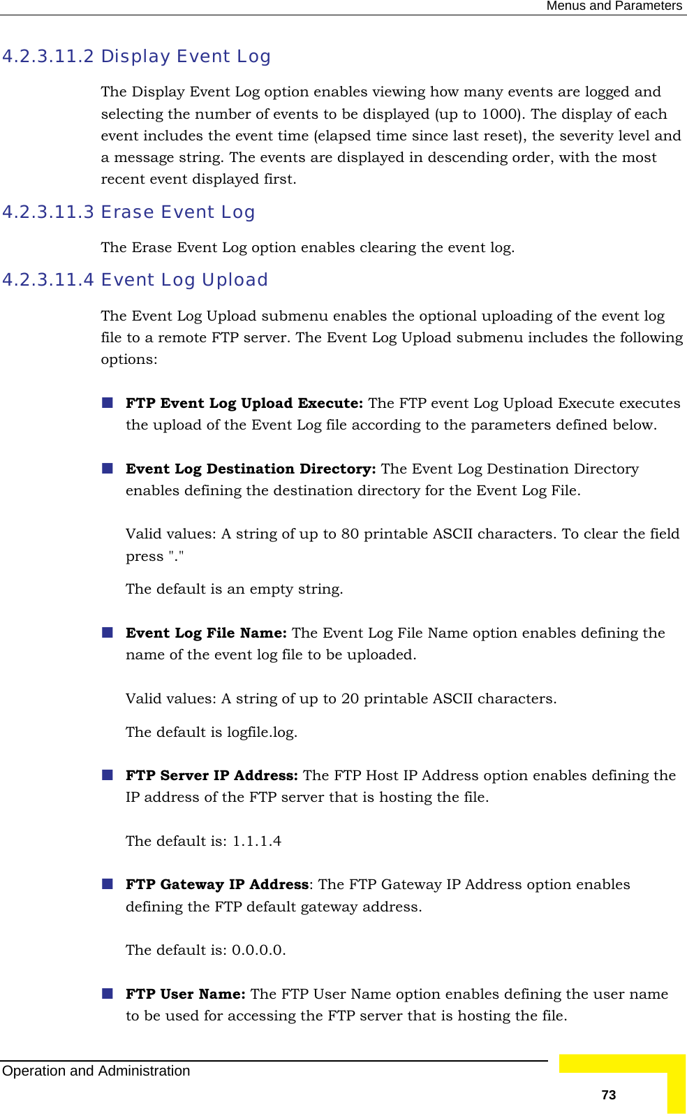  Menus and Parameters 4.2.3.11.2 Display Event Log nt Log option enables viewing how many events are logged and sele er of events to be displayed (up to 1000). The display of each  event time (elapsed time since last reset), the severity level and a m  The events are displayed in descending order, with the most 4.2.3.11.3 Erase Event Log The Erase Event Log option enables clearing the event log. 4.2.3.11.4 Event Log Upload The bmenu enables the optional uploading of the event log file to a remote FTP server. The Event Log Upload submenu includes the following : The FTP event Log Upload Execute executes the upload of the Event Log file according to the parameters defined below.   Event Log Destination Directory: The Event Log Destination Directory irectory for the Event Log File.  o 80 printable ASCII characters. To clear the field press &quot;.&quot;  The default is an empty string.  Event Log File Name: The Event Log File Name option enables defining the g of up to 20 printable ASCII characters.  The default is logfile.log.  FTP Server IP Address: The FTP Host IP Address option enables defining the er that is hosting the file.      FTP Gateway IP Address option enables defining the FTP default gateway address. The default is: 0.0.0.0.  FTP User Name: The FTP User Name option enables defining the user name erver that is hosting the file.  The Display Evecting the numbevent includes theessage string.recent event displayed first.  Event Log Upload suoptions:  FTP Event Log Upload Executeenables defining the destination dValid values: A string of up tname of the event log file to be uploaded.  Valid values: A strinIP address of the FTP servThe default is: 1.1.1.4FTP Gateway IP Address: The to be used for accessing the FTP sOperation and Administration   73 