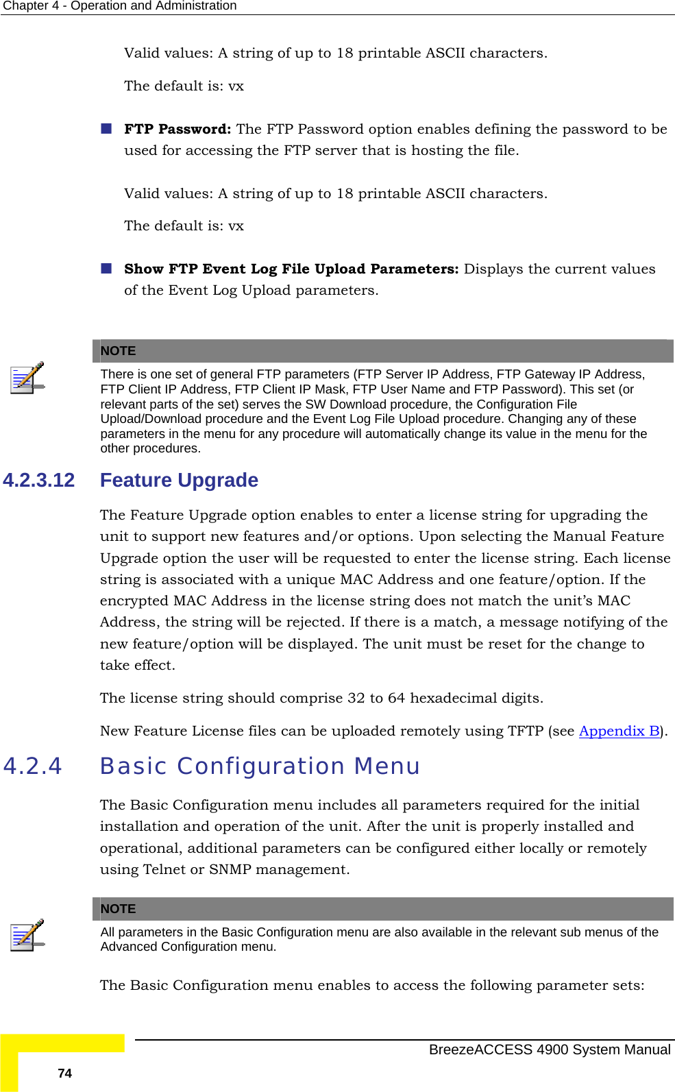 Chapter  4 - Operation and Administration Valid values: A string of up to 18 printable ASCII characters. word option enables defining the password to be rver that is hosting the file.  CII characters.    g File Upload Parameters: Displays the current values of the Event Log Upload parameters. The default is: vx   FTP Password: The FTP Passused for accessing the FTP seValid values: A string of up to 18 printable ASThe default is: vx Show FTP Event Lo  NOTE  There is one set of gener P Server IP Address, FTP Gateway IP Address, al FTP parameters (FTFTP Client IP Address, FTP Client IP Mask, FTP User Name and FTP Password). This set (or relevant parts of the set) serves the SW Download procedure, the Configuration File Upload/Download procedure and the Event Log File Upload procedure. Changing any of these parameters in the menu for any procedure will automatically change its value in the menu for the other procedures. 4.2.3.12 Feature Upgrade ables to enter a license string for upgrading the unit to support new features and/or options. Upon selecting the Manual Feature  be requested to enter the license string. Each license string is associated with a unique MAC Address and one feature/option. If the he unit’s MAC ed. If there is a match, a message notifying of the new feature/option will be displayed. The unit must be reset for the change to The license string should comprise 32 to 64 hexadecimal digits.   New Feature License files can be uploaded remotely using TFTP (see Appendix BThe Feature Upgrade option enUpgrade option the user willencrypted MAC Address in the license string does not match tAddress, the string will be rejecttake effect. ). 4.2.4  guration Menu udes all parameters required for the initial installation and operation of the unit. After the unit is properly installed and l parameters can be configured either locally or remotely using Telnet or SNMP management.  Basic ConfiThe Basic Configuration menu incloperational, additiona  NOTE All parameters in the Basic Configuration menu are also available in the relevant sub menus of the Advanced Configuration menu. The Basic Configuration menu enables to access the following parameter sets:   BreezeACCESS 4900 System Manual 74 