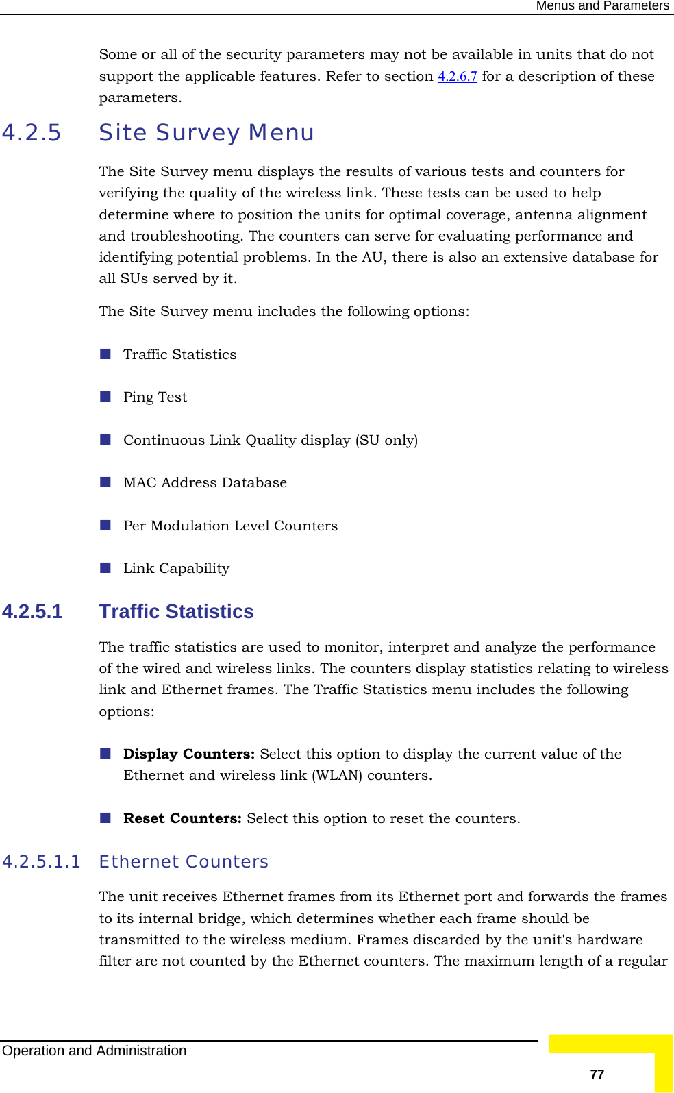  Menus and Parameters Some or all of the security parameters may not be available in units that do not support the applicable features. Refer to section 4.2.6.7  for a description of these 4.2.5  Site Survey Menu Theverdetand  ide ential problems. In the AU, there is also an extensive database for all SUs served by it. The S ludes the following options:   Ping T   4.2.5.1 Traffic The traffic statistics are used to monitor, interpret and analyze the performance  link  opt Display Counters: Select this option to display the current value of the  Reset Counters: Select this option to reset the counters. 4.2.5.1.1 EtThe mes to i  frame should be transmitted to the wireless medium. Frames discarded by the unit&apos;s hardware parameters.  Site Survey menu displays the results of various tests and counters for ifying the quality of the wireless link. These tests can be used to help ermine where to position the units for optimal coverage, antenna alignment  troubleshooting. The counters can serve for evaluating performance andntifying potite Survey menu incTraffic Statistics est  Continuous Link Quality display (SU only) MAC Address Database Per Modulation Level Counters Link Capability Statistics of the wired and wireless links. The counters display statistics relating to wireless and Ethernet frames. The Traffic Statistics menu includes the followingions: Ethernet and wireless link (WLAN) counters. hernet Counters  unit receives Ethernet frames from its Ethernet port and forwards the frats internal bridge, which determines whether eachfilter are not counted by the Ethernet counters. The maximum length of a regular Operation and Administration   77 