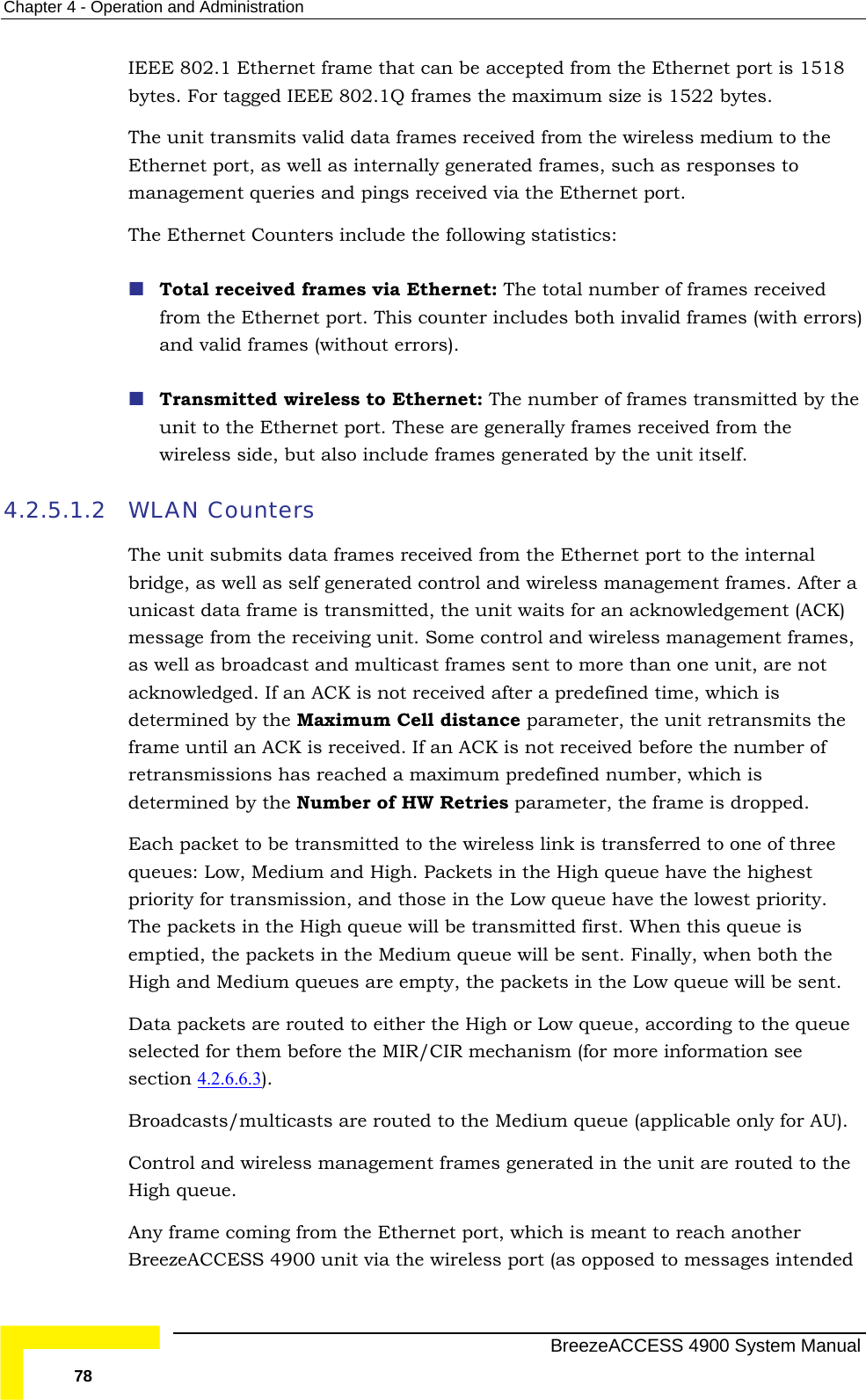 Chapter  4 - Operation and Administration IEEbyt e is 1522 bytes. The he EthernmanagThe Ethernet Counters include the following statistics:  Tot ed from cludes both invalid frames (with errors) and valid frames (without errors).  Tra y the un ernet port. These are generally frames received from the wireless side, but also include frames generated by the unit itself. 4.2.5.1.2 WLThe l bri  management frames. After a unicast data frame is transmitted, the unit waits for an acknowledgement (ACK) as ack CK is not received after a predefined time, which is determined by the Maximum Cell distance parameter, the unit retransmits the retdet y the Number of HW Retries parameter, the frame is dropped.  Each packet to be transmitted to the wireless link is transferred to one of three que igh queue have the highest priority for transmission, and those in the Low queue have the lowest priority. Theemptie s in the Medium queue will be sent. Finally, when both the High and Medium queues are empty, the packets in the Low queue will be sent. Data p e selecte hem before the MIR/CIR mechanism (for more information see  section 4.2.6.6.3 E 802.1 Ethernet frame that can be accepted from the Ethernet port is 1518 es. For tagged IEEE 802.1Q frames the maximum siz unit transmits valid data frames received from the wireless medium to tet port, as well as internally generated frames, such as responses to ement queries and pings received via the Ethernet port.  al received frames via Ethernet: The total number of frames receiv the Ethernet port. This counter innsmitted wireless to Ethernet: The number of frames transmitted bit to the EthAN Counters  unit submits data frames received from the Ethernet port to the internadge, as well as self generated control and wirelessmessage from the receiving unit. Some control and wireless management frames, well as broadcast and multicast frames sent to more than one unit, are not nowledged. If an Aframe until an ACK is received. If an ACK is not received before the number of ransmissions has reached a maximum predefined number, which is ermined bues: Low, Medium and High. Packets in the H packets in the High queue will be transmitted first. When this queue is d, the packetackets are routed to either the High or Low queue, according to the queud for t).  BroControl and wireless management frames generated in the unit are routed to the AnBre ded adcasts/multicasts are routed to the Medium queue (applicable only for AU).  High queue. y frame coming from the Ethernet port, which is meant to reach another ezeACCESS 4900 unit via the wireless port (as opposed to messages inten  BreezeACCESS 4900 System Manual 78 