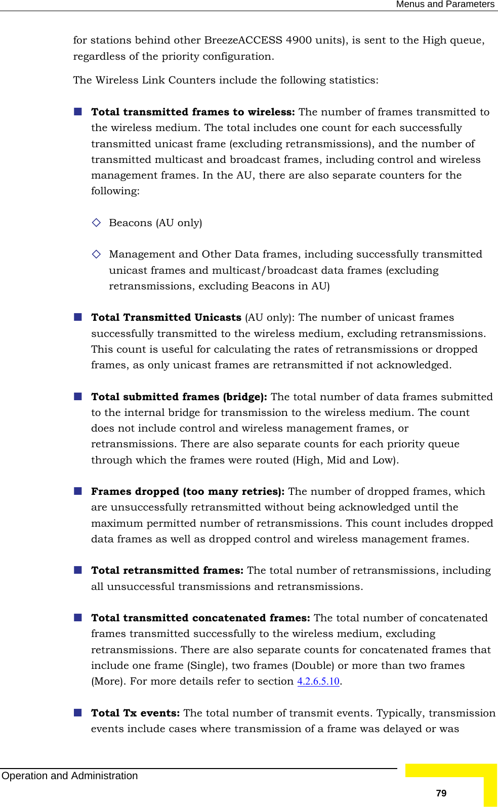  Menus and Parameters for reg iguration.   reless: The number of frames transmitted to es (excluding ions, excluding Beacons in AU)  nsmitted to the wireless medium, excluding retransmissions. This count is useful for calculating the rates of retransmissions or dropped  Total submitted frames (bridge): The total number of data frames submitted re are also separate counts for each priority queue through which the frames were routed (High, Mid and Low).   umber of dropped frames, which are unsuccessfully retransmitted without being acknowledged until the d  Total retransmitted frames: The total number of retransmissions, including catenated  5.10 stations behind other BreezeACCESS 4900 units), is sent to the High queue, ardless of the priority confThe Wireless Link Counters include the following statistics: Total transmitted frames to withe wireless medium. The total includes one count for each successfully transmitted unicast frame (excluding retransmissions), and the number of transmitted multicast and broadcast frames, including control and wireless management frames. In the AU, there are also separate counters for the following:  Beacons (AU only)  Management and Other Data frames, including successfully transmitted unicast frames and multicast/broadcast data framretransmiss Total Transmitted Unicasts (AU only): The number of unicast frames successfully traframes, as only unicast frames are retransmitted if not acknowledged. to the internal bridge for transmission to the wireless medium. The count does not include control and wireless management frames, or retransmissions. TheFrames dropped (too many retries): The nmaximum permitted number of retransmissions. This count includes droppedata frames as well as dropped control and wireless management frames. all unsuccessful transmissions and retransmissions.  Total transmitted concatenated frames: The total number of conframes transmitted successfully to the wireless medium, excluding retransmissions. There are also separate counts for concatenated frames thatinclude one frame (Single), two frames (Double) or more than two frames (More). For more details refer to section 4.2.6. . smission  Total Tx events: The total number of transmit events. Typically, tranevents include cases where transmission of a frame was delayed or was Operation and Administration   79 