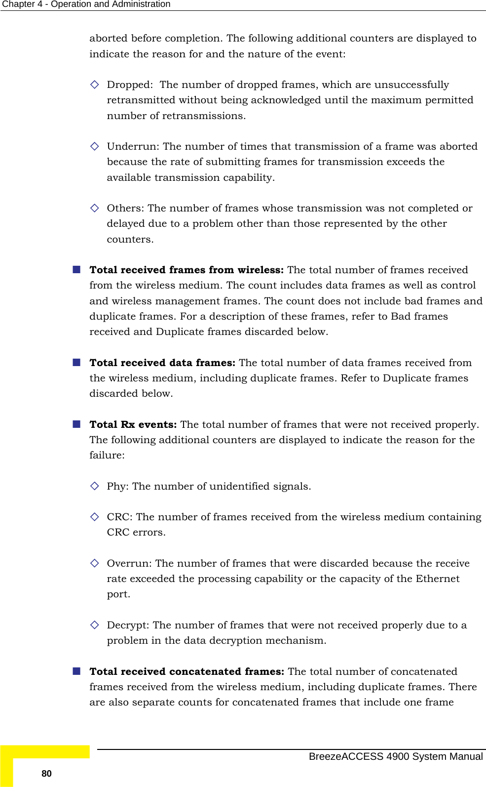 Chapter  4 - Operation and Administration aborted before completion. The following additional counters are displayed toindicate the reason for and the nature of the event:  f dropped frames, which are unsuccessfully retransmitted without being acknowledged until the maximum permitted derrun: The number of times that transmission of a frame was aborted for transmission exceeds the available transmission capability.  er than those represented by the other of frames received  from rames r of frames that were not received properly. or the  CRC: The number of frames received from the wireless medium containing CRC errors. ve rate exceeded the processing capability or the capacity of the Ethernet  that were not received properly due to a ames: The total number of concatenated frames received from the wireless medium, including duplicate frames. There catenated frames that include one frame  Dropped:  The number onumber of retransmissions.  Unbecause the rate of submitting frames  Others: The number of frames whose transmission was not completed or delayed due to a problem othcounters.  Total received frames from wireless: The total number from the wireless medium. The count includes data frames as well as control and wireless management frames. The count does not include bad frames and duplicate frames. For a description of these frames, refer to Bad frames received and Duplicate frames discarded below.  Total received data frames: The total number of data frames receivedthe wireless medium, including duplicate frames. Refer to Duplicate fdiscarded below.   Total Rx events: The total numbeThe following additional counters are displayed to indicate the reason ffailure:  Phy: The number of unidentified signals.  Overrun: The number of frames that were discarded because the receiport.  Decrypt: The number of framesproblem in the data decryption mechanism.  Total received concatenated frare also separate counts for con  BreezeACCESS 4900 System Manual 80 