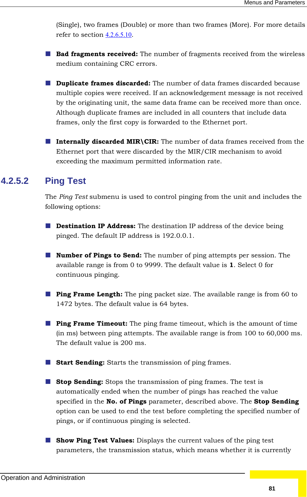  Menus and Parameters (Single), two frames (Double) or more than two frames (More). For more details refer to section 4.2.6.5.10 .  Bad fragments received: The number of fragments received from the wiremedium containing CRC errors. less  because in all counters that include data frames, only the first copy is forwarded to the Ethernet port.    discarded MIR\CIR: The number of data frames received from the Ethe re discarded by the MIR/CIR mechanism to avoid 4.2.5.2 PinThe Pin he unit and includes the following options:  Depin ess is 192.0.0.1.   mpts per session. The available range is from 0 to 9999. The default value is 1. Select 0 for  Pin1472 Ping Fr  (in ms) be ts. The available range is from 100 to 60,000 ms. The Start Sendi nding option can be used to end the test before completing the specified number of  Sh ues of the ping test parameters, the transmission status, which means whether it is currently  Duplicate frames discarded: The number of data frames discardedmultiple copies were received. If an acknowledgement message is not received by the originating unit, the same data frame can be received more than once. Although duplicate frames are included Internallyrnet port that weexceeding the maximum permitted information rate. g Test g Test submenu is used to control pinging from tstination IP Address: The destination IP address of the device being ged. The default IP addrNumber of Pings to Send: The number of ping attecontinuous pinging. g Frame Length: The ping packet size. The available range is from 60 to  bytes. The default value is 64 bytes. ame Timeout: The ping frame timeout, which is the amount of timetween ping attemp default value is 200 ms. ng: Starts the transmission of ping frames. Stop Sending: Stops the transmission of ping frames. The test is automatically ended when the number of pings has reached the value specified in the No. of Pings parameter, described above. The Stop Sepings, or if continuous pinging is selected. ow Ping Test Values: Displays the current valOperation and Administration   81 