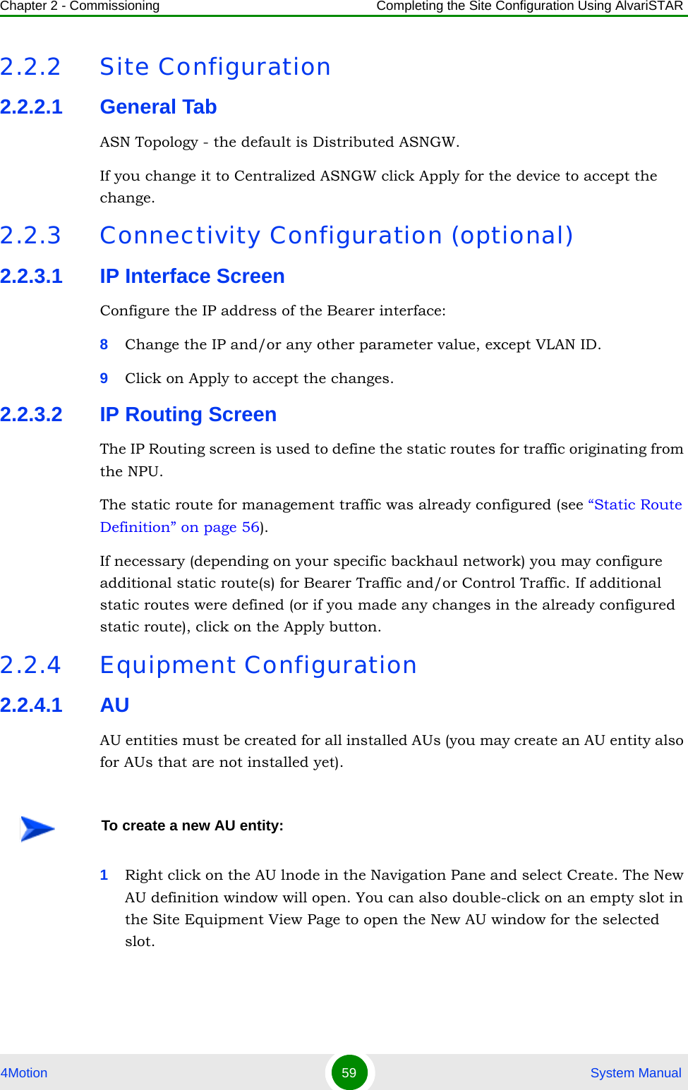 Chapter 2 - Commissioning Completing the Site Configuration Using AlvariSTAR4Motion 59  System Manual2.2.2 Site Configuration2.2.2.1 General TabASN Topology - the default is Distributed ASNGW. If you change it to Centralized ASNGW click Apply for the device to accept the change.2.2.3 Connectivity Configuration (optional)2.2.3.1 IP Interface ScreenConfigure the IP address of the Bearer interface:8Change the IP and/or any other parameter value, except VLAN ID.9Click on Apply to accept the changes.2.2.3.2 IP Routing ScreenThe IP Routing screen is used to define the static routes for traffic originating from the NPU.The static route for management traffic was already configured (see “Static Route Definition” on page 56). If necessary (depending on your specific backhaul network) you may configure additional static route(s) for Bearer Traffic and/or Control Traffic. If additional static routes were defined (or if you made any changes in the already configured static route), click on the Apply button.2.2.4 Equipment Configuration2.2.4.1 AUAU entities must be created for all installed AUs (you may create an AU entity also for AUs that are not installed yet).1Right click on the AU lnode in the Navigation Pane and select Create. The New AU definition window will open. You can also double-click on an empty slot in the Site Equipment View Page to open the New AU window for the selected slot.To create a new AU entity: