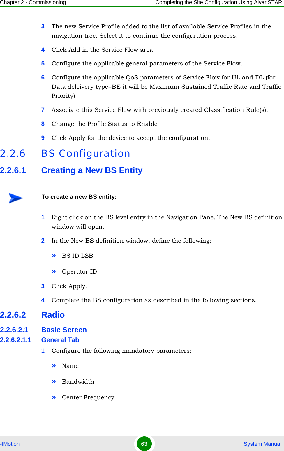 Chapter 2 - Commissioning Completing the Site Configuration Using AlvariSTAR4Motion 63  System Manual3The new Service Profile added to the list of available Service Profiles in the navigation tree. Select it to continue the configuration process.4Click Add in the Service Flow area.5Configure the applicable general parameters of the Service Flow.6Configure the applicable QoS parameters of Service Flow for UL and DL (for Data deleivery type=BE it will be Maximum Sustained Traffic Rate and Traffic Priority)7Associate this Service Flow with previously created Classification Rule(s).8Change the Profile Status to Enable9Click Apply for the device to accept the configuration.2.2.6 BS Configuration2.2.6.1 Creating a New BS Entity1Right click on the BS level entry in the Navigation Pane. The New BS definition window will open.2In the New BS definition window, define the following:»BS ID LSB»Operator ID3Click Apply.4Complete the BS configuration as described in the following sections.2.2.6.2 Radio2.2.6.2.1 Basic Screen2.2.6.2.1.1 General Tab1Configure the following mandatory parameters:»Name»Bandwidth»Center FrequencyTo create a new BS entity: