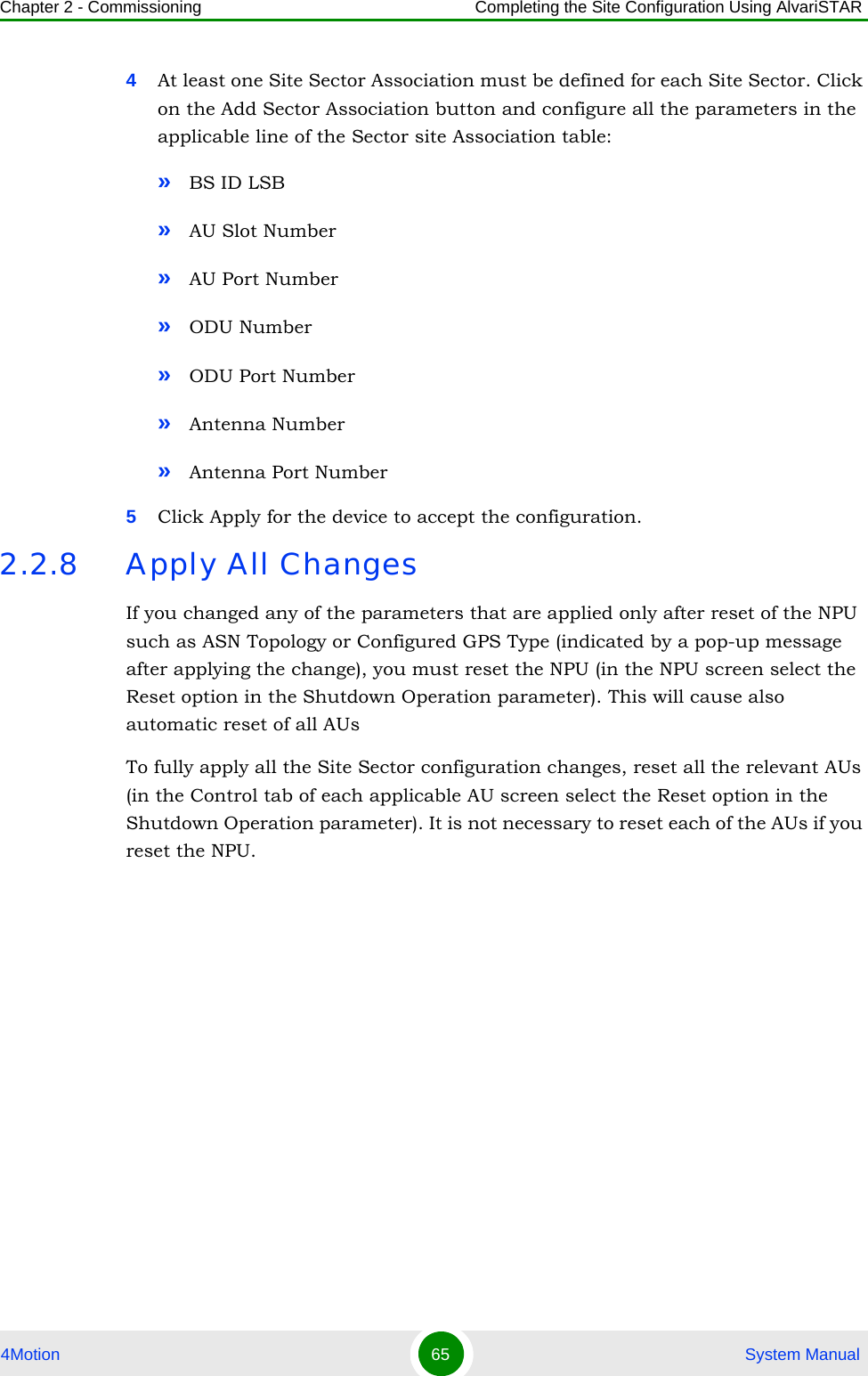 Chapter 2 - Commissioning Completing the Site Configuration Using AlvariSTAR4Motion 65  System Manual4At least one Site Sector Association must be defined for each Site Sector. Click on the Add Sector Association button and configure all the parameters in the applicable line of the Sector site Association table:»BS ID LSB»AU Slot Number»AU Port Number»ODU Number»ODU Port Number»Antenna Number»Antenna Port Number5Click Apply for the device to accept the configuration.2.2.8 Apply All ChangesIf you changed any of the parameters that are applied only after reset of the NPU such as ASN Topology or Configured GPS Type (indicated by a pop-up message after applying the change), you must reset the NPU (in the NPU screen select the Reset option in the Shutdown Operation parameter). This will cause also automatic reset of all AUsTo fully apply all the Site Sector configuration changes, reset all the relevant AUs (in the Control tab of each applicable AU screen select the Reset option in the Shutdown Operation parameter). It is not necessary to reset each of the AUs if you reset the NPU.