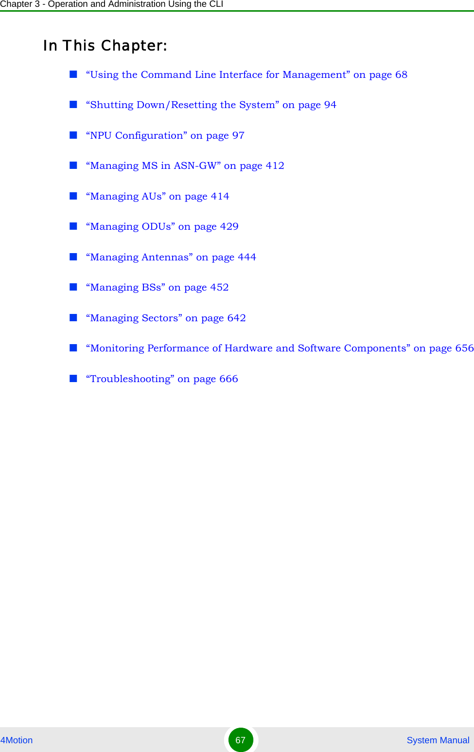 Chapter 3 - Operation and Administration Using the CLI4Motion 67  System ManualIn This Chapter:“Using the Command Line Interface for Management” on page 68“Shutting Down/Resetting the System” on page 94“NPU Configuration” on page 97“Managing MS in ASN-GW” on page 412“Managing AUs” on page 414“Managing ODUs” on page 429“Managing Antennas” on page 444“Managing BSs” on page 452“Managing Sectors” on page 642“Monitoring Performance of Hardware and Software Components” on page 656“Troubleshooting” on page 666