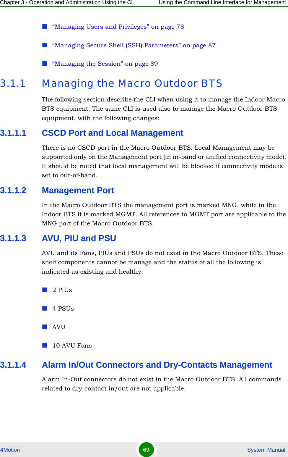 Chapter 3 - Operation and Administration Using the CLI Using the Command Line Interface for Management4Motion 69  System Manual“Managing Users and Privileges” on page 78“Managing Secure Shell (SSH) Parameters” on page 87“Managing the Session” on page 893.1.1 Managing the Macro Outdoor BTSThe following section describe the CLI when using it to manage the Indoor Macro BTS equipment. The same CLI is used also to manage the Macro Outdoor BTS equipment, with the following changes:3.1.1.1 CSCD Port and Local ManagementThere is no CSCD port in the Macro Outdoor BTS. Local Management may be supported only on the Management port (in in-band or unified connectivity mode). It should be noted that local management will be blocked if connectivity mode is set to out-of-band.3.1.1.2 Management PortIn the Macro Outdoor BTS the management port is marked MNG, while in the Indoor BTS it is marked MGMT. All references to MGMT port are applicable to the MNG port of the Macro Outdoor BTS.3.1.1.3 AVU, PIU and PSUAVU and its Fans, PIUs and PSUs do not exist in the Macro Outdoor BTS. These shelf components cannot be manage and the status of all the following is indicated as existing and healthy:2 PIUs4 PSUsAVU10 AVU Fans3.1.1.4 Alarm In/Out Connectors and Dry-Contacts ManagementAlarm In-Out connectors do not exist in the Macro Outdoor BTS. All commands related to dry-contact in/out are not applicable.