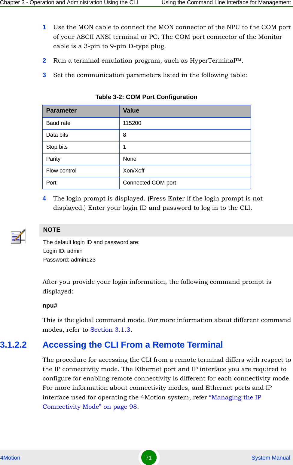 Chapter 3 - Operation and Administration Using the CLI Using the Command Line Interface for Management4Motion 71  System Manual1Use the MON cable to connect the MON connector of the NPU to the COM port of your ASCII ANSI terminal or PC. The COM port connector of the Monitor cable is a 3-pin to 9-pin D-type plug.2Run a terminal emulation program, such as HyperTerminal™.3Set the communication parameters listed in the following table:4The login prompt is displayed. (Press Enter if the login prompt is not displayed.) Enter your login ID and password to log in to the CLI.After you provide your login information, the following command prompt is displayed:npu#This is the global command mode. For more information about different command modes, refer to Section 3.1.3.3.1.2.2 Accessing the CLI From a Remote TerminalThe procedure for accessing the CLI from a remote terminal differs with respect to the IP connectivity mode. The Ethernet port and IP interface you are required to configure for enabling remote connectivity is different for each connectivity mode. For more information about connectivity modes, and Ethernet ports and IP interface used for operating the 4Motion system, refer “Managing the IP Connectivity Mode” on page 98.Table 3-2: COM Port ConfigurationParameter ValueBaud rate 115200Data bits 8Stop bits 1Parity NoneFlow control Xon/XoffPort Connected COM portNOTEThe default login ID and password are:Login ID: adminPassword: admin123