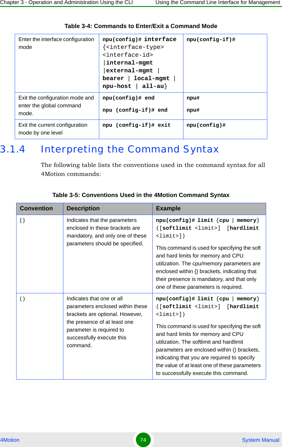 Chapter 3 - Operation and Administration Using the CLI Using the Command Line Interface for Management4Motion 74  System Manual3.1.4 Interpreting the Command SyntaxThe following table lists the conventions used in the command syntax for all 4Motion commands:Enter the interface configuration modenpu(config)# interface {&lt;interface-type&gt; &lt;interface-id&gt; |internal-mgmt |external-mgmt | bearer | local-mgmt | npu-host | all-au}npu(config-if)# Exit the configuration mode and enter the global command mode.npu(config)# endnpu (config-if)# endnpu#npu#Exit the current configuration mode by one levelnpu (config-if)# exit npu(config)#Table 3-5: Conventions Used in the 4Motion Command SyntaxConvention Description Example{ } Indicates that the parameters enclosed in these brackets are mandatory, and only one of these parameters should be specified.npu(config)# limit { cpu | memory} ([softlimit &lt;limit&gt;]  [hardlimit &lt;limit&gt;])This command is used for specifying the soft and hard limits for memory and CPU utilization. The cpu/memory parameters are enclosed within {} brackets, indicating that their presence is mandatory, and that only one of these parameters is required. ( ) Indicates that one or all parameters enclosed within these brackets are optional. However, the presence of at least one parameter is required to successfully execute this command.npu(config)# limit { cpu | memory} ([softlimit &lt;limit&gt;]  [hardlimit &lt;limit&gt;])This command is used for specifying the soft and hard limits for memory and CPU utilization. The softlimit and hardlimit parameters are enclosed within () brackets, indicating that you are required to specify the value of at least one of these parameters to successfully execute this command.Table 3-4: Commands to Enter/Exit a Command Mode