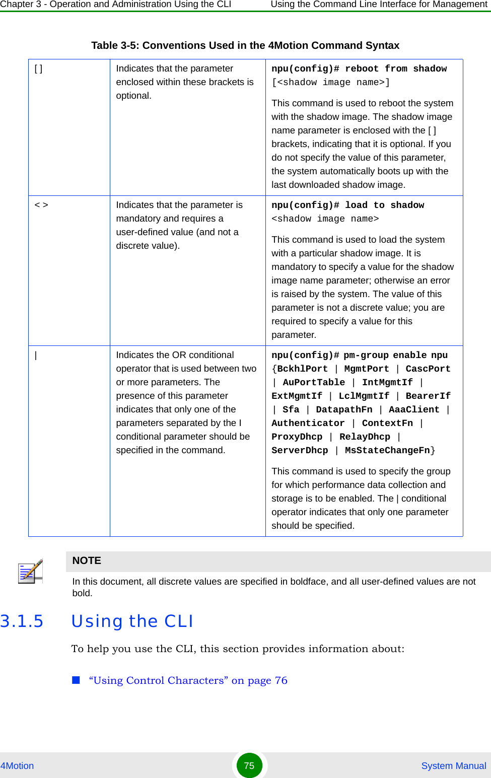 Chapter 3 - Operation and Administration Using the CLI Using the Command Line Interface for Management4Motion 75  System Manual3.1.5 Using the CLITo help you use the CLI, this section provides information about:“Using Control Characters” on page 76[ ] Indicates that the parameter enclosed within these brackets is optional.npu(config)# reboot from shadow [&lt;shadow image name&gt;]This command is used to reboot the system with the shadow image. The shadow image name parameter is enclosed with the [ ] brackets, indicating that it is optional. If you do not specify the value of this parameter, the system automatically boots up with the last downloaded shadow image.&lt; &gt; Indicates that the parameter is mandatory and requires a user-defined value (and not a discrete value).npu(config)# load to shadow &lt;shadow image name&gt;This command is used to load the system with a particular shadow image. It is mandatory to specify a value for the shadow image name parameter; otherwise an error is raised by the system. The value of this parameter is not a discrete value; you are required to specify a value for this parameter.| Indicates the OR conditional operator that is used between two or more parameters. The presence of this parameter indicates that only one of the parameters separated by the I conditional parameter should be specified in the command.npu(config)# pm-group enable npu  {BckhlPort | MgmtPort | CascPort | AuPortTable | IntMgmtIf | ExtMgmtIf | LclMgmtIf | BearerIf | Sfa | DatapathFn | AaaClient | Authenticator | ContextFn | ProxyDhcp | RelayDhcp | ServerDhcp | MsStateChangeFn}This command is used to specify the group for which performance data collection and storage is to be enabled. The | conditional operator indicates that only one parameter should be specified.NOTEIn this document, all discrete values are specified in boldface, and all user-defined values are not bold.Table 3-5: Conventions Used in the 4Motion Command Syntax