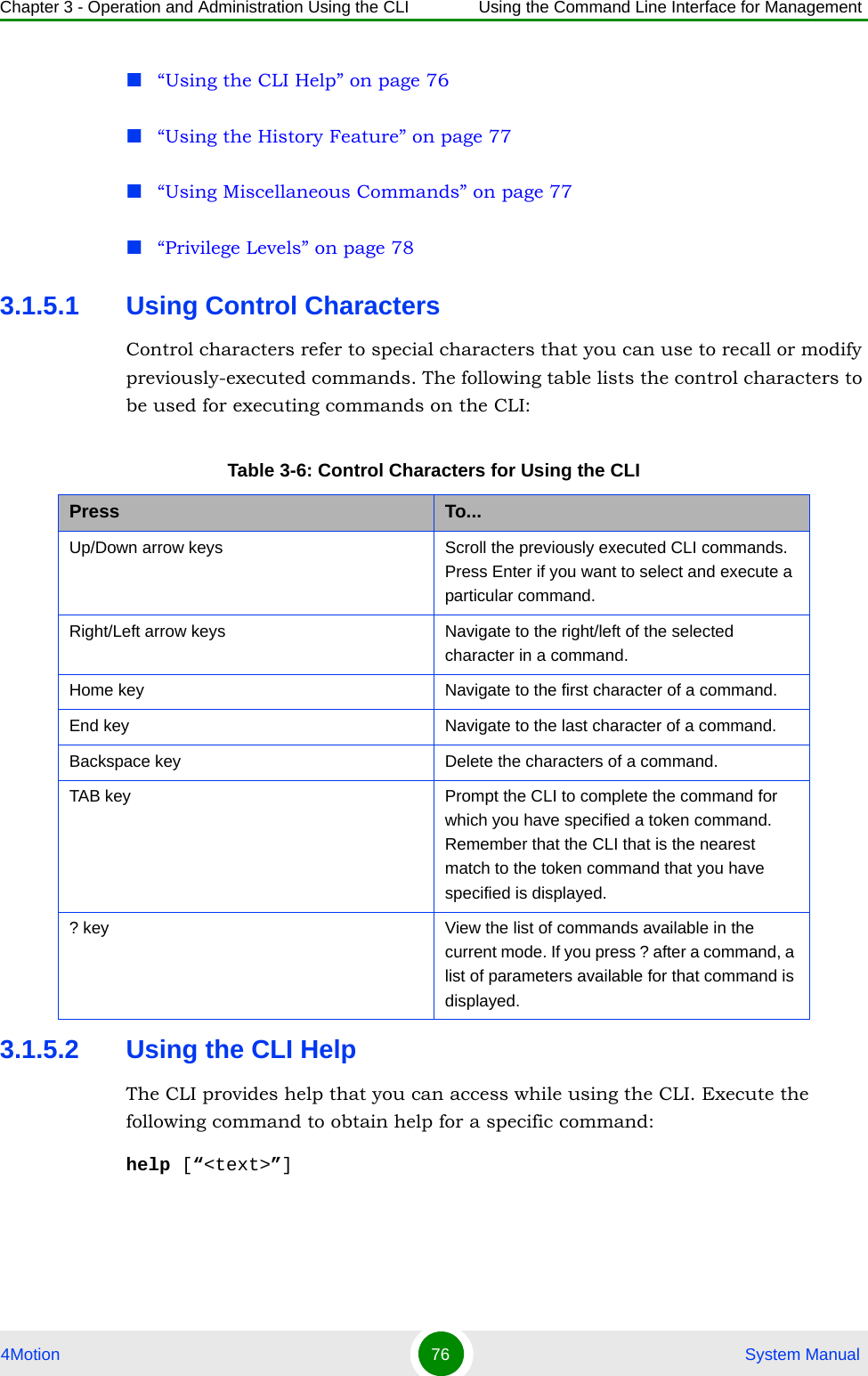 Chapter 3 - Operation and Administration Using the CLI Using the Command Line Interface for Management4Motion 76  System Manual“Using the CLI Help” on page 76“Using the History Feature” on page 77“Using Miscellaneous Commands” on page 77“Privilege Levels” on page 783.1.5.1 Using Control CharactersControl characters refer to special characters that you can use to recall or modify previously-executed commands. The following table lists the control characters to be used for executing commands on the CLI:3.1.5.2 Using the CLI HelpThe CLI provides help that you can access while using the CLI. Execute the following command to obtain help for a specific command:help [“&lt;text&gt;”]Table 3-6: Control Characters for Using the CLIPress To...Up/Down arrow keys Scroll the previously executed CLI commands. Press Enter if you want to select and execute a particular command.Right/Left arrow keys Navigate to the right/left of the selected character in a command.Home key Navigate to the first character of a command.End key Navigate to the last character of a command.Backspace key Delete the characters of a command.TAB key Prompt the CLI to complete the command for which you have specified a token command. Remember that the CLI that is the nearest match to the token command that you have specified is displayed.? key View the list of commands available in the current mode. If you press ? after a command, a list of parameters available for that command is displayed.