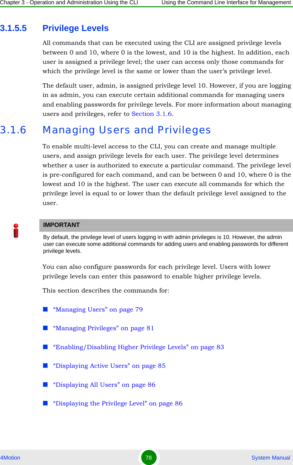 Chapter 3 - Operation and Administration Using the CLI Using the Command Line Interface for Management4Motion 78  System Manual3.1.5.5 Privilege LevelsAll commands that can be executed using the CLI are assigned privilege levels between 0 and 10, where 0 is the lowest, and 10 is the highest. In addition, each user is assigned a privilege level; the user can access only those commands for which the privilege level is the same or lower than the user’s privilege level. The default user, admin, is assigned privilege level 10. However, if you are logging in as admin, you can execute certain additional commands for managing users and enabling passwords for privilege levels. For more information about managing users and privileges, refer to Section 3.1.6.3.1.6 Managing Users and PrivilegesTo enable multi-level access to the CLI, you can create and manage multiple users, and assign privilege levels for each user. The privilege level determines whether a user is authorized to execute a particular command. The privilege level is pre-configured for each command, and can be between 0 and 10, where 0 is the lowest and 10 is the highest. The user can execute all commands for which the privilege level is equal to or lower than the default privilege level assigned to the user.You can also configure passwords for each privilege level. Users with lower privilege levels can enter this password to enable higher privilege levels.This section describes the commands for:“Managing Users” on page 79“Managing Privileges” on page 81“Enabling/Disabling Higher Privilege Levels” on page 83“Displaying Active Users” on page 85“Displaying All Users” on page 86“Displaying the Privilege Level” on page 86IMPORTANTBy default, the privilege level of users logging in with admin privileges is 10. However, the admin user can execute some additional commands for adding users and enabling passwords for different privilege levels. 
