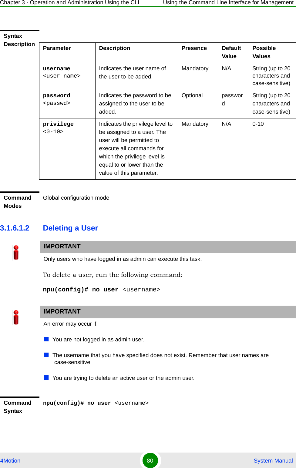 Chapter 3 - Operation and Administration Using the CLI Using the Command Line Interface for Management4Motion 80  System Manual3.1.6.1.2 Deleting a UserTo delete a user, run the following command:npu(config)# no user &lt;username&gt;Syntax Description Parameter Description Presence Default ValuePossible Valuesusername &lt;user-name&gt;Indicates the user name of the user to be added.Mandatory N/A String (up to 20 characters and case-sensitive)password &lt;passwd&gt;Indicates the password to be assigned to the user to be added.Optional passwordString (up to 20 characters and case-sensitive)privilege &lt;0-10&gt;Indicates the privilege level to be assigned to a user. The user will be permitted to execute all commands for which the privilege level is equal to or lower than the value of this parameter.Mandatory N/A 0-10Command ModesGlobal configuration modeIMPORTANTOnly users who have logged in as admin can execute this task.IMPORTANTAn error may occur if:You are not logged in as admin user.The username that you have specified does not exist. Remember that user names are case-sensitive.You are trying to delete an active user or the admin user. Command Syntaxnpu(config)# no user &lt;username&gt;