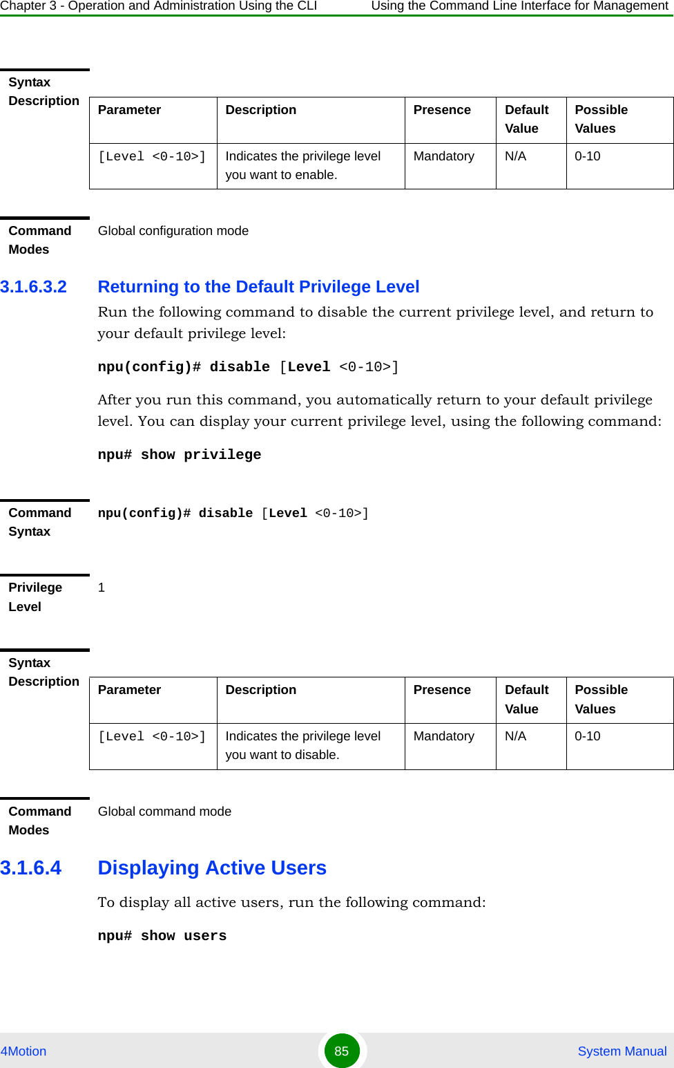 Chapter 3 - Operation and Administration Using the CLI Using the Command Line Interface for Management4Motion 85  System Manual3.1.6.3.2 Returning to the Default Privilege LevelRun the following command to disable the current privilege level, and return to your default privilege level:npu(config)# disable [Level &lt;0-10&gt;]After you run this command, you automatically return to your default privilege level. You can display your current privilege level, using the following command:npu# show privilege 3.1.6.4 Displaying Active UsersTo display all active users, run the following command:npu# show usersSyntax Description Parameter Description Presence Default ValuePossible Values[Level &lt;0-10&gt;] Indicates the privilege level you want to enable.Mandatory N/A 0-10Command ModesGlobal configuration modeCommand Syntaxnpu(config)# disable [Level &lt;0-10&gt;]Privilege Level1Syntax Description Parameter Description Presence Default ValuePossible Values[Level &lt;0-10&gt;] Indicates the privilege level you want to disable.Mandatory N/A 0-10Command ModesGlobal command mode