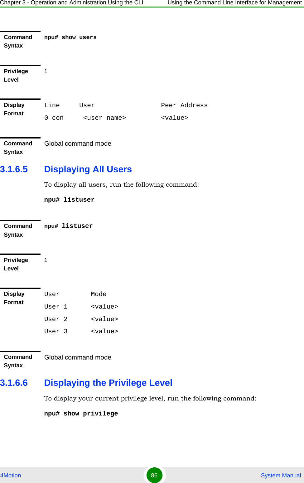 Chapter 3 - Operation and Administration Using the CLI Using the Command Line Interface for Management4Motion 86  System Manual3.1.6.5 Displaying All UsersTo display all users, run the following command:npu# listuser3.1.6.6 Displaying the Privilege LevelTo display your current privilege level, run the following command:npu# show privilegeCommand Syntaxnpu# show usersPrivilege Level1Display FormatLine     User                 Peer Address0 con     &lt;user name&gt;         &lt;value&gt;Command Syntax Global command modeCommand Syntaxnpu# listuserPrivilege Level1Display FormatUser        ModeUser 1      &lt;value&gt;User 2      &lt;value&gt;User 3      &lt;value&gt;Command Syntax Global command mode