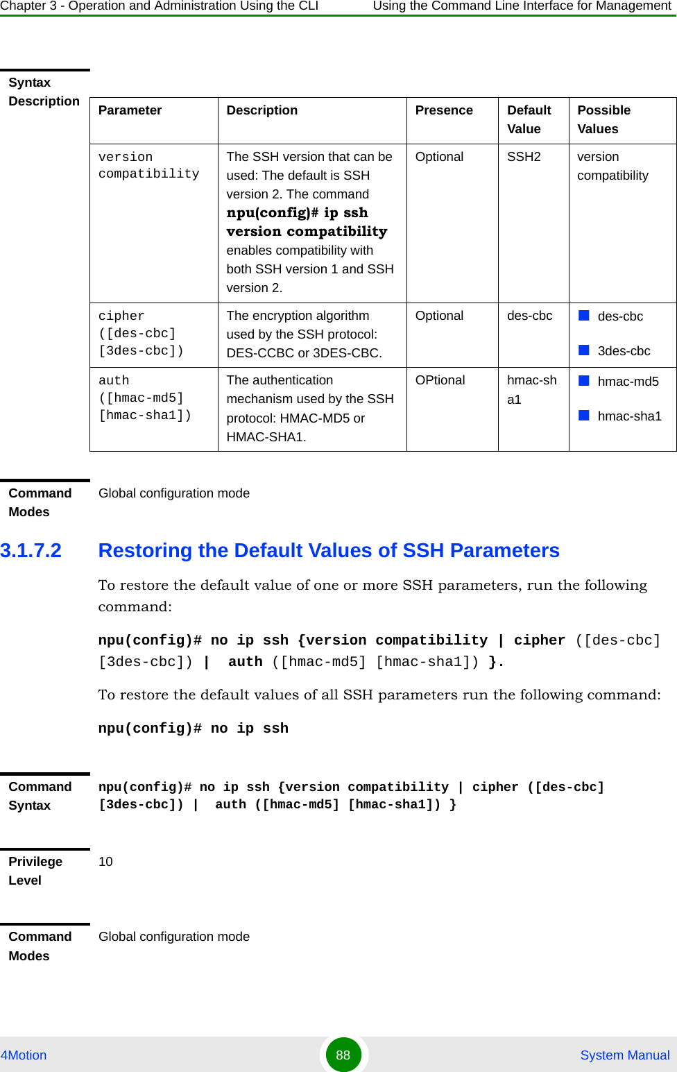 Chapter 3 - Operation and Administration Using the CLI Using the Command Line Interface for Management4Motion 88  System Manual3.1.7.2 Restoring the Default Values of SSH ParametersTo restore the default value of one or more SSH parameters, run the following command:npu(config)# no ip ssh {version compatibility | cipher ([des-cbc] [3des-cbc]) |  auth ([hmac-md5] [hmac-sha1]) }.To restore the default values of all SSH parameters run the following command:npu(config)# no ip sshSyntax Description Parameter Description Presence Default ValuePossible Valuesversion compatibilityThe SSH version that can be used: The default is SSH version 2. The command npu(config)# ip ssh version compatibility enables compatibility with both SSH version 1 and SSH version 2.Optional SSH2 version compatibilitycipher ([des-cbc] [3des-cbc])The encryption algorithm used by the SSH protocol: DES-CCBC or 3DES-CBC.Optional des-cbc des-cbc3des-cbcauth ([hmac-md5] [hmac-sha1])The authentication mechanism used by the SSH protocol: HMAC-MD5 or HMAC-SHA1.OPtional hmac-sha1hmac-md5hmac-sha1Command ModesGlobal configuration modeCommand Syntaxnpu(config)# no ip ssh {version compatibility | cipher ([des-cbc] [3des-cbc]) |  auth ([hmac-md5] [hmac-sha1]) }Privilege Level10Command ModesGlobal configuration mode