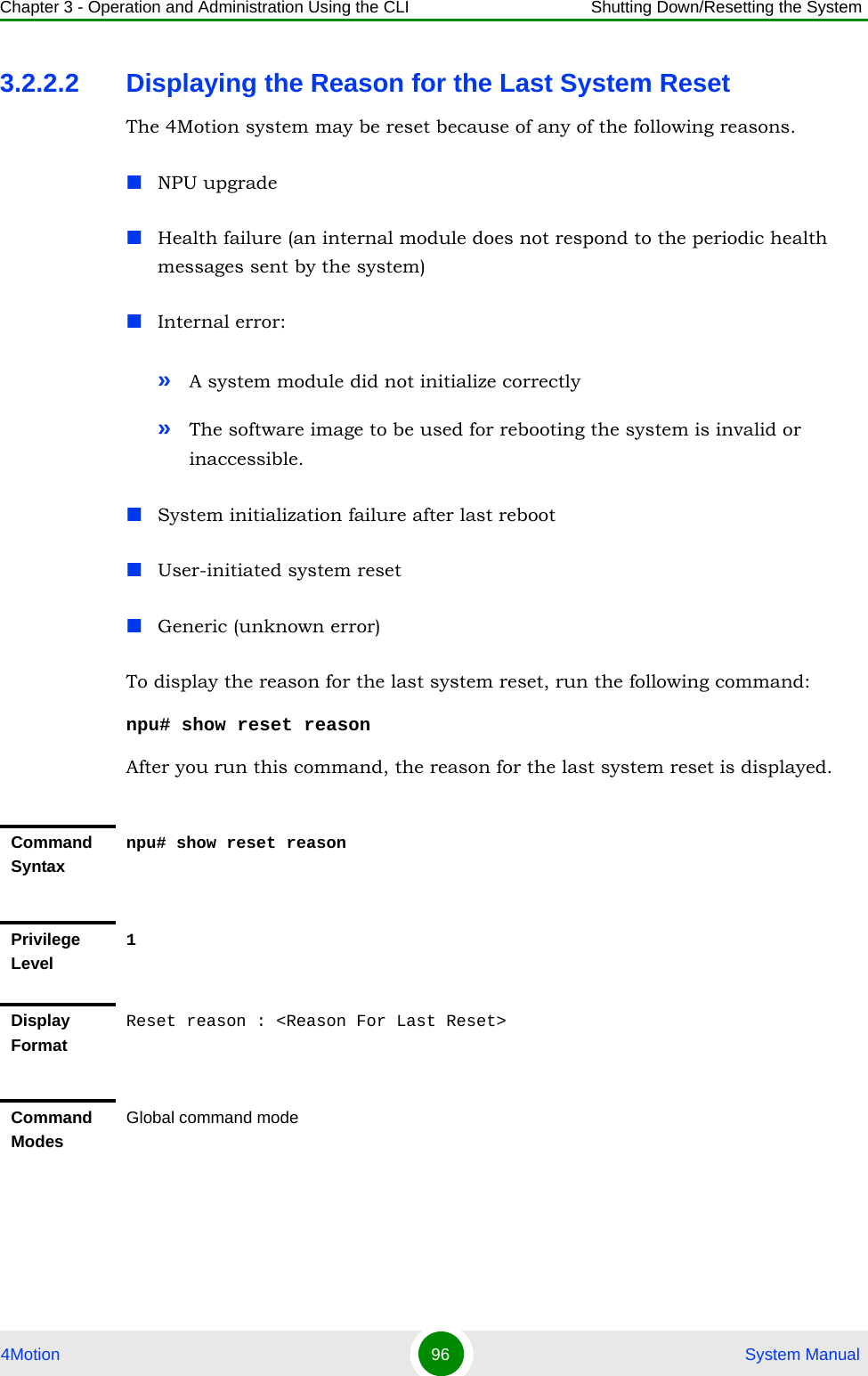 Chapter 3 - Operation and Administration Using the CLI Shutting Down/Resetting the System4Motion 96  System Manual3.2.2.2 Displaying the Reason for the Last System ResetThe 4Motion system may be reset because of any of the following reasons.NPU upgradeHealth failure (an internal module does not respond to the periodic health messages sent by the system)Internal error: »A system module did not initialize correctly»The software image to be used for rebooting the system is invalid or inaccessible.System initialization failure after last rebootUser-initiated system resetGeneric (unknown error)To display the reason for the last system reset, run the following command:npu# show reset reasonAfter you run this command, the reason for the last system reset is displayed.Command Syntaxnpu# show reset reasonPrivilege Level1Display FormatReset reason : &lt;Reason For Last Reset&gt;Command ModesGlobal command mode