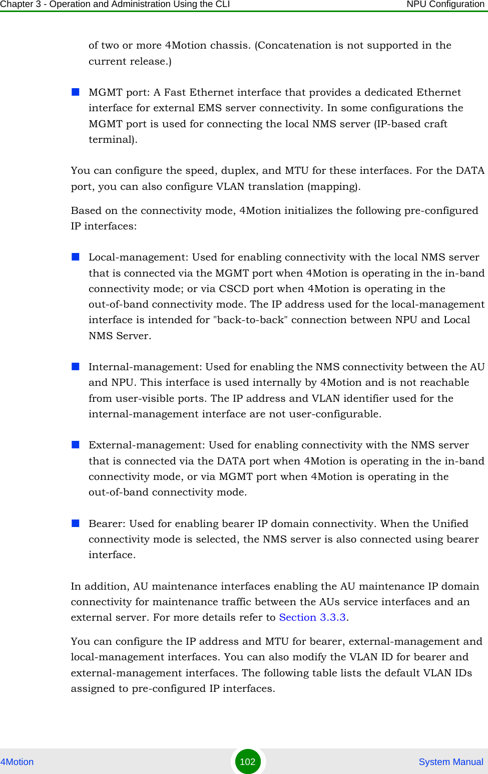 Chapter 3 - Operation and Administration Using the CLI NPU Configuration4Motion 102  System Manualof two or more 4Motion chassis. (Concatenation is not supported in the current release.)MGMT port: A Fast Ethernet interface that provides a dedicated Ethernet interface for external EMS server connectivity. In some configurations the MGMT port is used for connecting the local NMS server (IP-based craft terminal).You can configure the speed, duplex, and MTU for these interfaces. For the DATA port, you can also configure VLAN translation (mapping).Based on the connectivity mode, 4Motion initializes the following pre-configured IP interfaces:Local-management: Used for enabling connectivity with the local NMS server that is connected via the MGMT port when 4Motion is operating in the in-band connectivity mode; or via CSCD port when 4Motion is operating in the out-of-band connectivity mode. The IP address used for the local-management interface is intended for &quot;back-to-back&quot; connection between NPU and Local NMS Server.Internal-management: Used for enabling the NMS connectivity between the AU and NPU. This interface is used internally by 4Motion and is not reachable from user-visible ports. The IP address and VLAN identifier used for the internal-management interface are not user-configurable.External-management: Used for enabling connectivity with the NMS server that is connected via the DATA port when 4Motion is operating in the in-band connectivity mode, or via MGMT port when 4Motion is operating in the out-of-band connectivity mode.Bearer: Used for enabling bearer IP domain connectivity. When the Unified connectivity mode is selected, the NMS server is also connected using bearer interface.In addition, AU maintenance interfaces enabling the AU maintenance IP domain connectivity for maintenance traffic between the AUs service interfaces and an external server. For more details refer to Section 3.3.3.You can configure the IP address and MTU for bearer, external-management and local-management interfaces. You can also modify the VLAN ID for bearer and external-management interfaces. The following table lists the default VLAN IDs assigned to pre-configured IP interfaces.