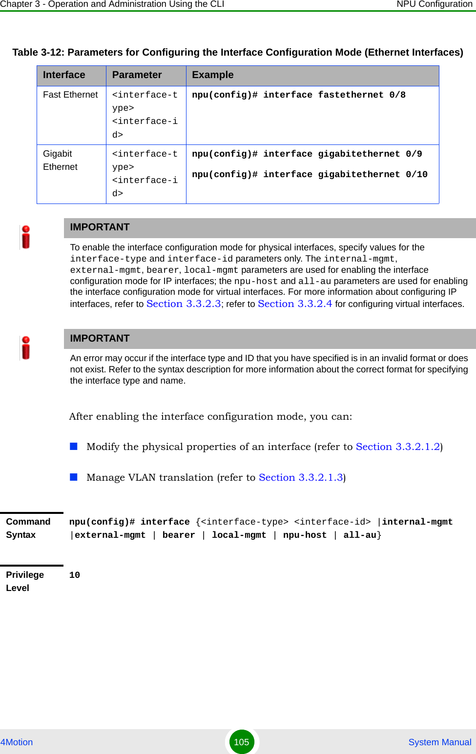 Chapter 3 - Operation and Administration Using the CLI NPU Configuration4Motion 105  System ManualAfter enabling the interface configuration mode, you can:Modify the physical properties of an interface (refer to Section 3.3.2.1.2)Manage VLAN translation (refer to Section 3.3.2.1.3)Table 3-12: Parameters for Configuring the Interface Configuration Mode (Ethernet Interfaces)Interface Parameter ExampleFast Ethernet &lt;interface-type&gt; &lt;interface-id&gt;npu(config)# interface fastethernet 0/8Gigabit Ethernet&lt;interface-type&gt; &lt;interface-id&gt;npu(config)# interface gigabitethernet 0/9npu(config)# interface gigabitethernet 0/10IMPORTANTTo enable the interface configuration mode for physical interfaces, specify values for the interface-type and interface-id parameters only. The internal-mgmt, external-mgmt, bearer, local-mgmt parameters are used for enabling the interface configuration mode for IP interfaces; the npu-host and all-au parameters are used for enabling the interface configuration mode for virtual interfaces. For more information about configuring IP interfaces, refer to Section 3.3.2.3; refer to Section 3.3.2.4 for configuring virtual interfaces.IMPORTANTAn error may occur if the interface type and ID that you have specified is in an invalid format or does not exist. Refer to the syntax description for more information about the correct format for specifying the interface type and name.Command Syntaxnpu(config)# interface {&lt;interface-type&gt; &lt;interface-id&gt; |internal-mgmt |external-mgmt | bearer | local-mgmt | npu-host | all-au}Privilege Level10