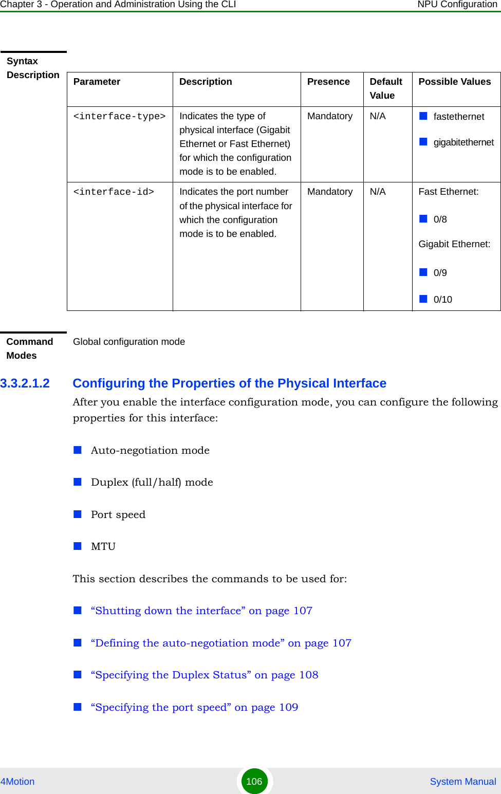 Chapter 3 - Operation and Administration Using the CLI NPU Configuration4Motion 106  System Manual3.3.2.1.2 Configuring the Properties of the Physical InterfaceAfter you enable the interface configuration mode, you can configure the following properties for this interface:Auto-negotiation modeDuplex (full/half) modePort speedMTUThis section describes the commands to be used for:“Shutting down the interface” on page 107“Defining the auto-negotiation mode” on page 107“Specifying the Duplex Status” on page 108“Specifying the port speed” on page 109Syntax Description Parameter Description Presence Default ValuePossible Values&lt;interface-type&gt; Indicates the type of physical interface (Gigabit Ethernet or Fast Ethernet) for which the configuration mode is to be enabled.Mandatory N/A fastethernetgigabitethernet&lt;interface-id&gt; Indicates the port number of the physical interface for which the configuration mode is to be enabled.Mandatory N/A Fast Ethernet:0/8Gigabit Ethernet:0/90/10Command ModesGlobal configuration mode