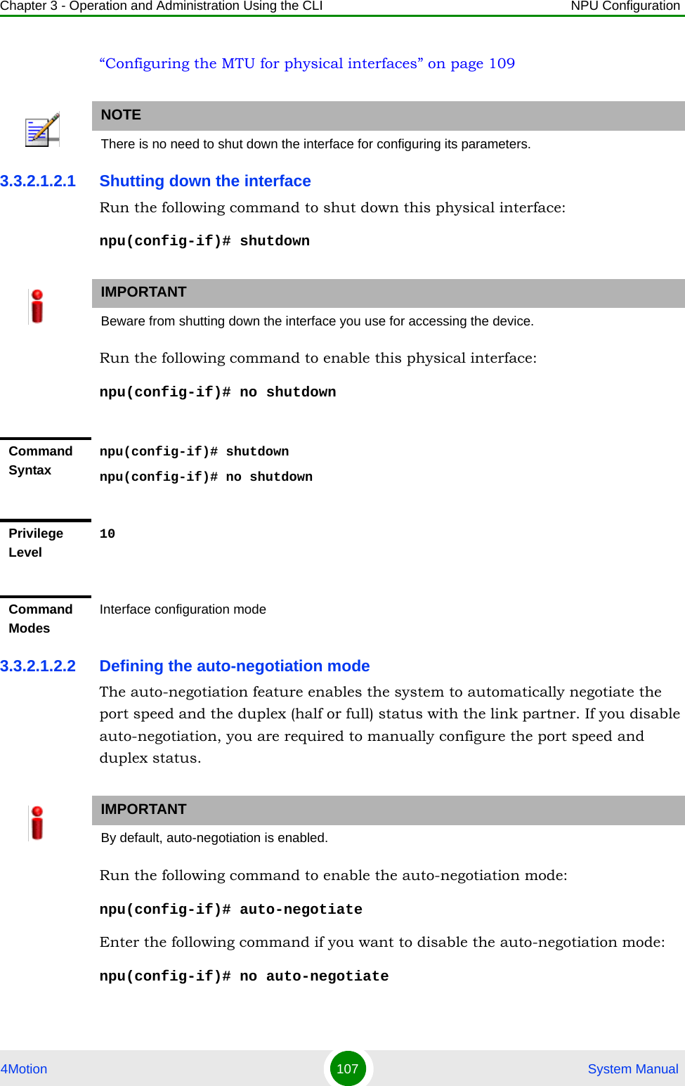 Chapter 3 - Operation and Administration Using the CLI NPU Configuration4Motion 107  System Manual“Configuring the MTU for physical interfaces” on page 1093.3.2.1.2.1 Shutting down the interfaceRun the following command to shut down this physical interface:npu(config-if)# shutdownRun the following command to enable this physical interface:npu(config-if)# no shutdown3.3.2.1.2.2 Defining the auto-negotiation modeThe auto-negotiation feature enables the system to automatically negotiate the port speed and the duplex (half or full) status with the link partner. If you disable auto-negotiation, you are required to manually configure the port speed and duplex status.Run the following command to enable the auto-negotiation mode:npu(config-if)# auto-negotiateEnter the following command if you want to disable the auto-negotiation mode:npu(config-if)# no auto-negotiateNOTEThere is no need to shut down the interface for configuring its parameters.IMPORTANTBeware from shutting down the interface you use for accessing the device.Command Syntaxnpu(config-if)# shutdownnpu(config-if)# no shutdownPrivilege Level10Command ModesInterface configuration modeIMPORTANTBy default, auto-negotiation is enabled.