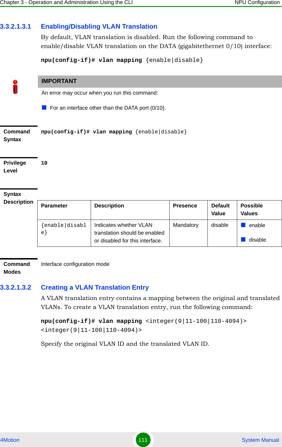 Chapter 3 - Operation and Administration Using the CLI NPU Configuration4Motion 111  System Manual3.3.2.1.3.1 Enabling/Disabling VLAN TranslationBy default, VLAN translation is disabled. Run the following command to enable/disable VLAN translation on the DATA (gigabitethernet 0/10) interface:npu(config-if)# vlan mapping {enable|disable}3.3.2.1.3.2 Creating a VLAN Translation EntryA VLAN translation entry contains a mapping between the original and translated VLANs. To create a VLAN translation entry, run the following command:npu(config-if)# vlan mapping &lt;integer(9|11-100|110-4094)&gt; &lt;integer(9|11-100|110-4094)&gt;Specify the original VLAN ID and the translated VLAN ID. IMPORTANTAn error may occur when you run this command:For an interface other than the DATA port (0/10).Command Syntaxnpu(config-if)# vlan mapping {enable|disable}Privilege Level10Syntax Description Parameter Description Presence Default ValuePossible Values{enable|disable}Indicates whether VLAN translation should be enabled or disabled for this interface.Mandatory disable enabledisableCommand ModesInterface configuration mode