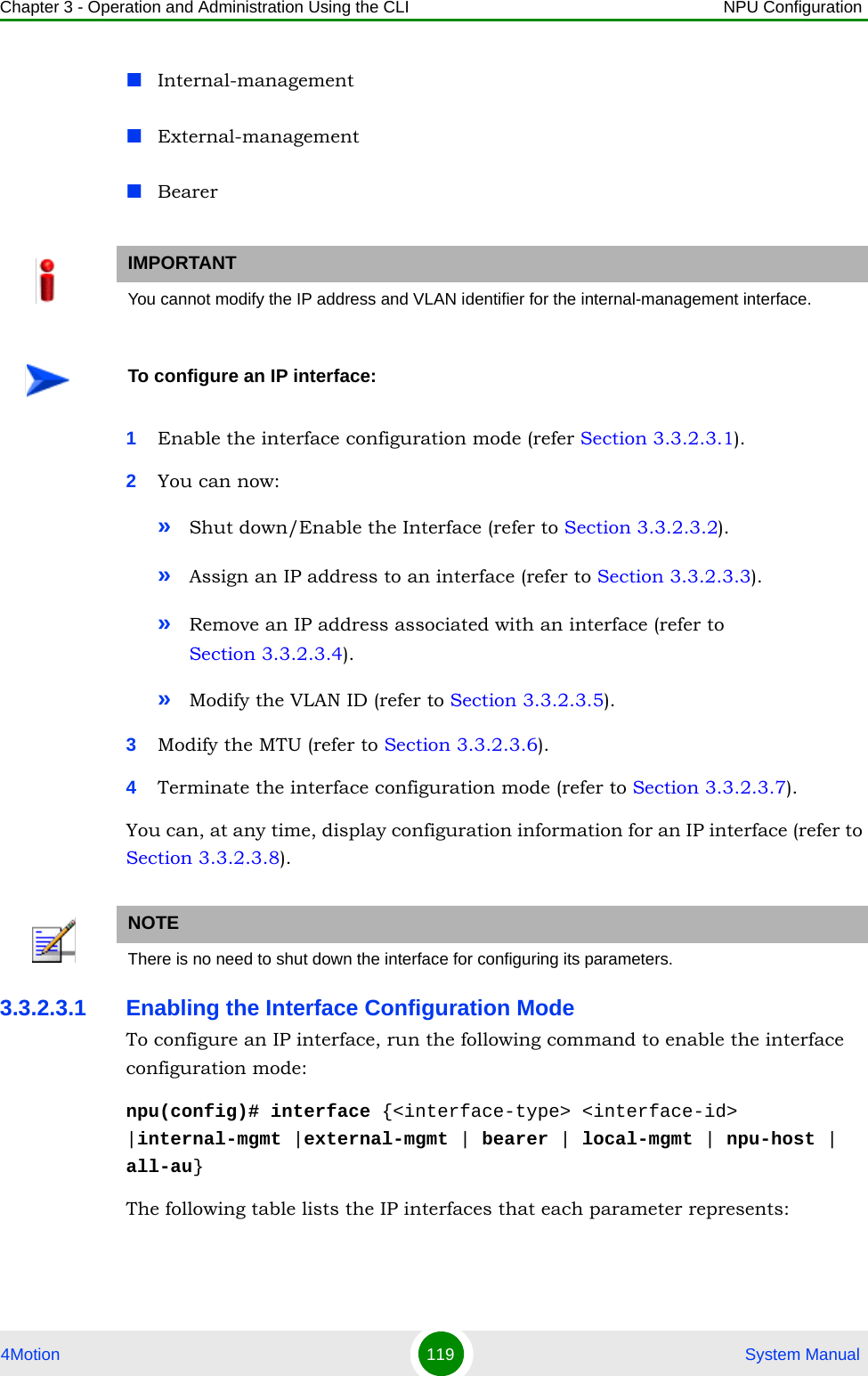 Chapter 3 - Operation and Administration Using the CLI NPU Configuration4Motion 119  System ManualInternal-managementExternal-managementBearer1Enable the interface configuration mode (refer Section 3.3.2.3.1).2You can now:»Shut down/Enable the Interface (refer to Section 3.3.2.3.2).»Assign an IP address to an interface (refer to Section 3.3.2.3.3).»Remove an IP address associated with an interface (refer to Section 3.3.2.3.4).»Modify the VLAN ID (refer to Section 3.3.2.3.5).3Modify the MTU (refer to Section 3.3.2.3.6).4Terminate the interface configuration mode (refer to Section 3.3.2.3.7).You can, at any time, display configuration information for an IP interface (refer to Section 3.3.2.3.8).3.3.2.3.1 Enabling the Interface Configuration ModeTo configure an IP interface, run the following command to enable the interface configuration mode:npu(config)# interface {&lt;interface-type&gt; &lt;interface-id&gt; |internal-mgmt |external-mgmt | bearer | local-mgmt | npu-host | all-au}The following table lists the IP interfaces that each parameter represents: IMPORTANTYou cannot modify the IP address and VLAN identifier for the internal-management interface.To configure an IP interface:NOTEThere is no need to shut down the interface for configuring its parameters.