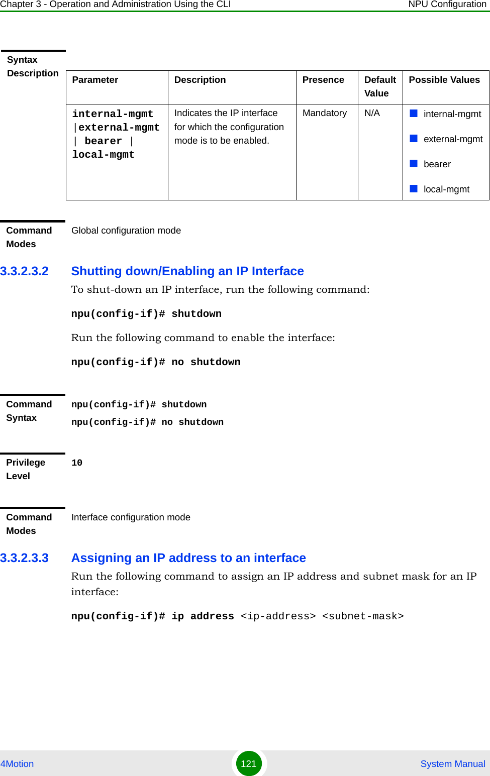 Chapter 3 - Operation and Administration Using the CLI NPU Configuration4Motion 121  System Manual3.3.2.3.2 Shutting down/Enabling an IP InterfaceTo shut-down an IP interface, run the following command:npu(config-if)# shutdownRun the following command to enable the interface: npu(config-if)# no shutdown3.3.2.3.3 Assigning an IP address to an interfaceRun the following command to assign an IP address and subnet mask for an IP interface:npu(config-if)# ip address &lt;ip-address&gt; &lt;subnet-mask&gt;Syntax Description Parameter Description Presence Default ValuePossible Valuesinternal-mgmt |external-mgmt | bearer | local-mgmtIndicates the IP interface for which the configuration mode is to be enabled.Mandatory N/A internal-mgmtexternal-mgmtbearerlocal-mgmtCommand ModesGlobal configuration modeCommand Syntaxnpu(config-if)# shutdownnpu(config-if)# no shutdownPrivilege Level10Command ModesInterface configuration mode