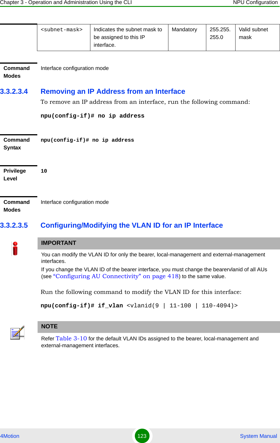 Chapter 3 - Operation and Administration Using the CLI NPU Configuration4Motion 123  System Manual3.3.2.3.4 Removing an IP Address from an InterfaceTo remove an IP address from an interface, run the following command:npu(config-if)# no ip address3.3.2.3.5 Configuring/Modifying the VLAN ID for an IP InterfaceRun the following command to modify the VLAN ID for this interface:npu(config-if)# if_vlan &lt;vlanid(9 | 11-100 | 110-4094)&gt;&lt;subnet-mask&gt; Indicates the subnet mask to be assigned to this IP interface.Mandatory 255.255.255.0Valid subnet maskCommand ModesInterface configuration modeCommand Syntaxnpu(config-if)# no ip addressPrivilege Level10Command ModesInterface configuration modeIMPORTANTYou can modify the VLAN ID for only the bearer, local-management and external-management interfaces.If you change the VLAN ID of the bearer interface, you must change the bearervlanid of all AUs (see “Configuring AU Connectivity” on page 418) to the same value.NOTERefer Table 3-10 for the default VLAN IDs assigned to the bearer, local-management and external-management interfaces.