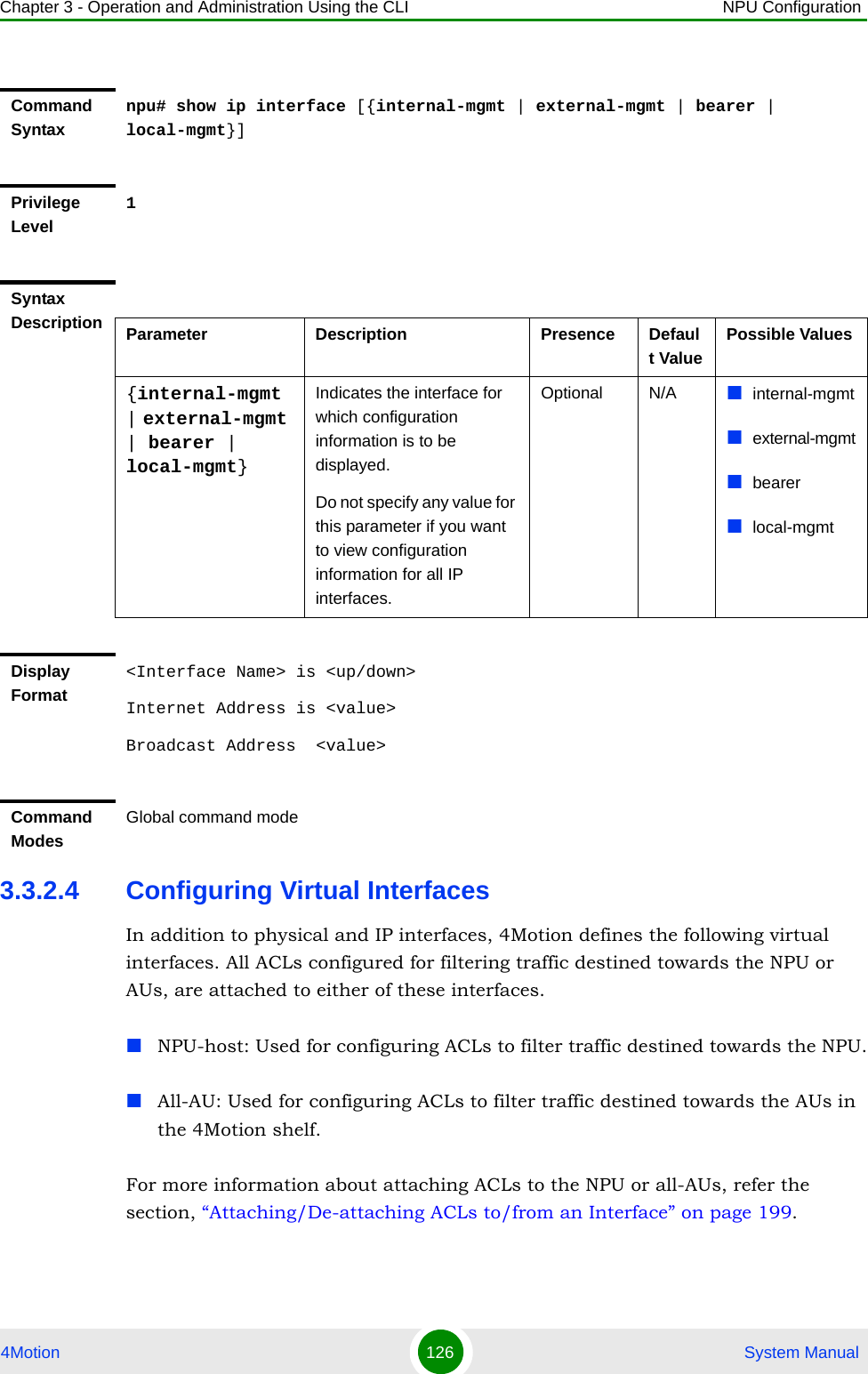 Chapter 3 - Operation and Administration Using the CLI NPU Configuration4Motion 126  System Manual3.3.2.4 Configuring Virtual InterfacesIn addition to physical and IP interfaces, 4Motion defines the following virtual interfaces. All ACLs configured for filtering traffic destined towards the NPU or AUs, are attached to either of these interfaces.NPU-host: Used for configuring ACLs to filter traffic destined towards the NPU.All-AU: Used for configuring ACLs to filter traffic destined towards the AUs in the 4Motion shelf. For more information about attaching ACLs to the NPU or all-AUs, refer the section, “Attaching/De-attaching ACLs to/from an Interface” on page 199.Command Syntaxnpu# show ip interface [{internal-mgmt | external-mgmt | bearer | local-mgmt}]Privilege Level1Syntax Description Parameter Description Presence Default ValuePossible Values{internal-mgmt | external-mgmt | bearer | local-mgmt}Indicates the interface for which configuration information is to be displayed.Do not specify any value for this parameter if you want to view configuration information for all IP interfaces.Optional N/A internal-mgmtexternal-mgmtbearerlocal-mgmtDisplay Format&lt;Interface Name&gt; is &lt;up/down&gt; Internet Address is &lt;value&gt;Broadcast Address  &lt;value&gt;Command ModesGlobal command mode
