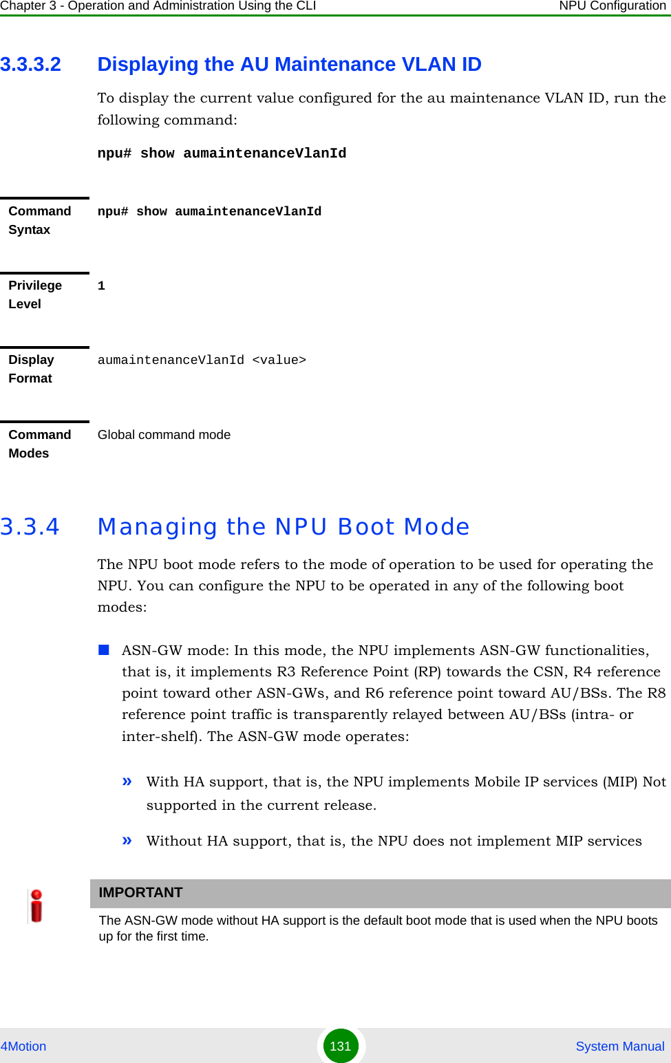 Chapter 3 - Operation and Administration Using the CLI NPU Configuration4Motion 131  System Manual3.3.3.2 Displaying the AU Maintenance VLAN IDTo display the current value configured for the au maintenance VLAN ID, run the following command:npu# show aumaintenanceVlanId3.3.4 Managing the NPU Boot ModeThe NPU boot mode refers to the mode of operation to be used for operating the NPU. You can configure the NPU to be operated in any of the following boot modes:ASN-GW mode: In this mode, the NPU implements ASN-GW functionalities, that is, it implements R3 Reference Point (RP) towards the CSN, R4 reference point toward other ASN-GWs, and R6 reference point toward AU/BSs. The R8 reference point traffic is transparently relayed between AU/BSs (intra- or inter-shelf). The ASN-GW mode operates:»With HA support, that is, the NPU implements Mobile IP services (MIP) Not supported in the current release.»Without HA support, that is, the NPU does not implement MIP servicesCommand Syntaxnpu# show aumaintenanceVlanIdPrivilege Level1Display FormataumaintenanceVlanId &lt;value&gt; Command ModesGlobal command modeIMPORTANTThe ASN-GW mode without HA support is the default boot mode that is used when the NPU boots up for the first time.