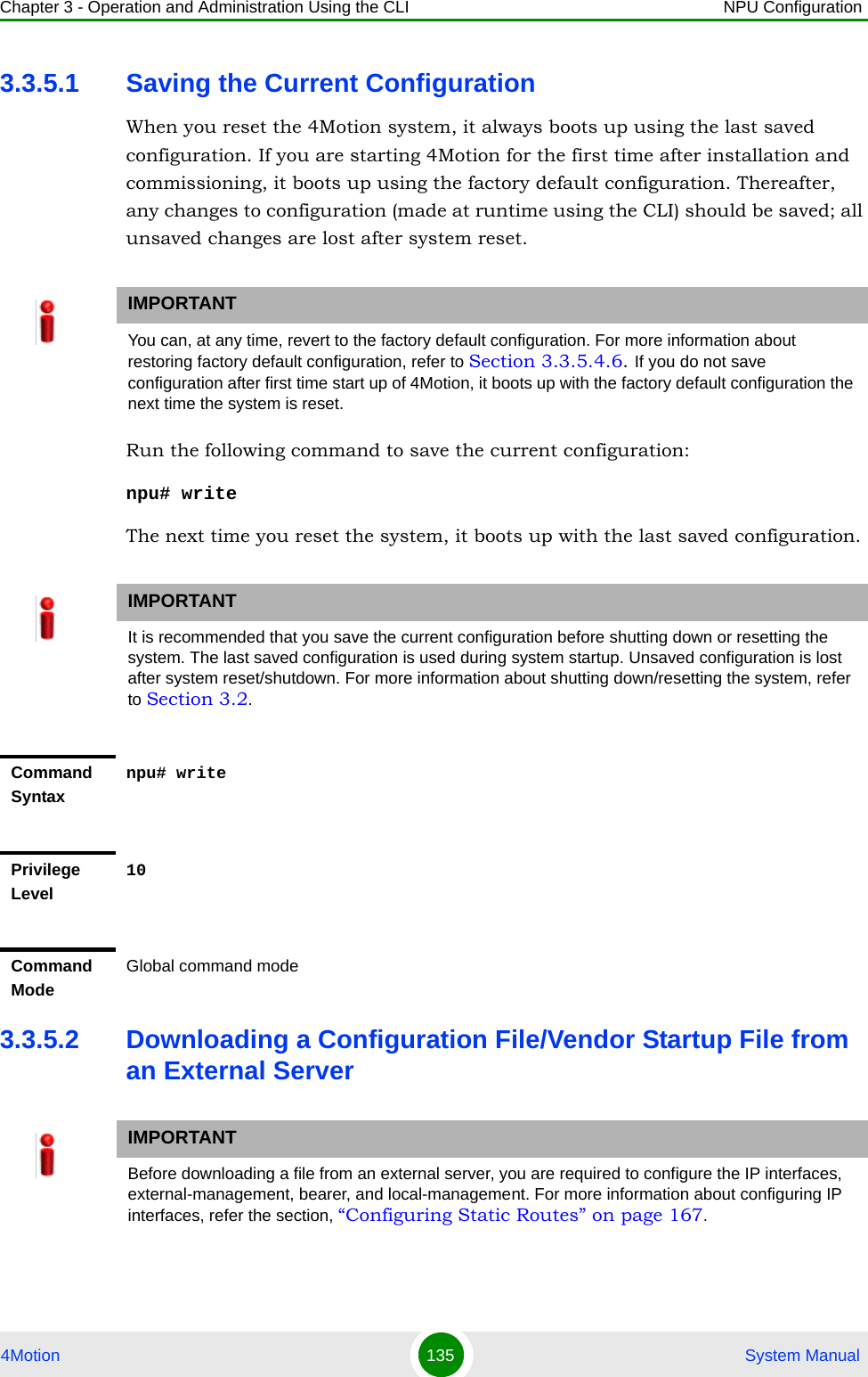 Chapter 3 - Operation and Administration Using the CLI NPU Configuration4Motion 135  System Manual3.3.5.1 Saving the Current ConfigurationWhen you reset the 4Motion system, it always boots up using the last saved configuration. If you are starting 4Motion for the first time after installation and commissioning, it boots up using the factory default configuration. Thereafter, any changes to configuration (made at runtime using the CLI) should be saved; all unsaved changes are lost after system reset.Run the following command to save the current configuration:npu# writeThe next time you reset the system, it boots up with the last saved configuration.3.3.5.2 Downloading a Configuration File/Vendor Startup File from an External ServerIMPORTANTYou can, at any time, revert to the factory default configuration. For more information about restoring factory default configuration, refer to Section 3.3.5.4.6. If you do not save configuration after first time start up of 4Motion, it boots up with the factory default configuration the next time the system is reset.IMPORTANTIt is recommended that you save the current configuration before shutting down or resetting the system. The last saved configuration is used during system startup. Unsaved configuration is lost after system reset/shutdown. For more information about shutting down/resetting the system, refer to Section 3.2.Command Syntaxnpu# writePrivilege Level10Command ModeGlobal command modeIMPORTANTBefore downloading a file from an external server, you are required to configure the IP interfaces, external-management, bearer, and local-management. For more information about configuring IP interfaces, refer the section, “Configuring Static Routes” on page 167.