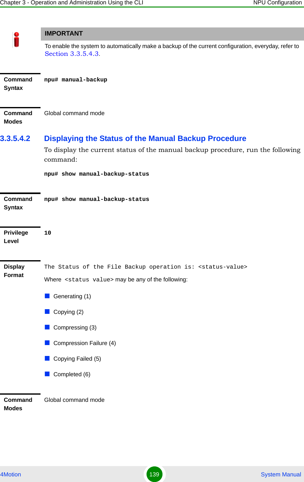 Chapter 3 - Operation and Administration Using the CLI NPU Configuration4Motion 139  System Manual3.3.5.4.2 Displaying the Status of the Manual Backup ProcedureTo display the current status of the manual backup procedure, run the following command:npu# show manual-backup-statusIMPORTANTTo enable the system to automatically make a backup of the current configuration, everyday, refer to Section 3.3.5.4.3.Command Syntaxnpu# manual-backupCommand ModesGlobal command modeCommand Syntaxnpu# show manual-backup-statusPrivilege Level10Display FormatThe Status of the File Backup operation is: &lt;status-value&gt;Where  &lt;status value&gt; may be any of the following:Generating (1)Copying (2)Compressing (3)Compression Failure (4)Copying Failed (5)Completed (6)Command ModesGlobal command mode