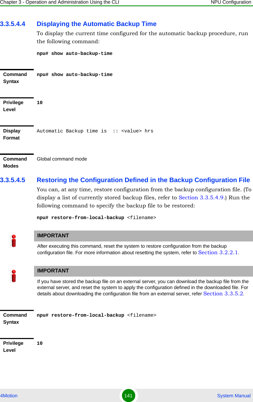 Chapter 3 - Operation and Administration Using the CLI NPU Configuration4Motion 141  System Manual3.3.5.4.4 Displaying the Automatic Backup TimeTo display the current time configured for the automatic backup procedure, run the following command:npu# show auto-backup-time3.3.5.4.5 Restoring the Configuration Defined in the Backup Configuration FileYou can, at any time, restore configuration from the backup configuration file. (To display a list of currently stored backup files, refer to Section 3.3.5.4.9.) Run the following command to specify the backup file to be restored:npu# restore-from-local-backup &lt;filename&gt;Command Syntaxnpu# show auto-backup-timePrivilege Level10Display FormatAutomatic Backup time is  :: &lt;value&gt; hrsCommand ModesGlobal command modeIMPORTANTAfter executing this command, reset the system to restore configuration from the backup configuration file. For more information about resetting the system, refer to Section 3.2.2.1.IMPORTANTIf you have stored the backup file on an external server, you can download the backup file from the external server, and reset the system to apply the configuration defined in the downloaded file. For details about downloading the configuration file from an external server, refer Section 3.3.5.2.Command Syntaxnpu# restore-from-local-backup &lt;filename&gt;Privilege Level10