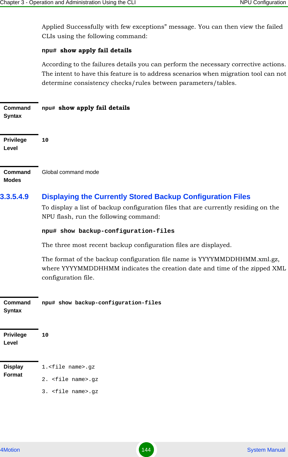 Chapter 3 - Operation and Administration Using the CLI NPU Configuration4Motion 144  System ManualApplied Successfully with few exceptions” message. You can then view the failed CLIs using the following command:npu# show apply fail detailsAccording to the failures details you can perform the necessary corrective actions. The intent to have this feature is to address scenarios when migration tool can not determine consistency checks/rules between parameters/tables.3.3.5.4.9 Displaying the Currently Stored Backup Configuration FilesTo display a list of backup configuration files that are currently residing on the NPU flash, run the following command:npu# show backup-configuration-filesThe three most recent backup configuration files are displayed.The format of the backup configuration file name is YYYYMMDDHHMM.xml.gz, where YYYYMMDDHHMM indicates the creation date and time of the zipped XML configuration file.Command Syntaxnpu# show apply fail detailsPrivilege Level10Command ModesGlobal command modeCommand Syntaxnpu# show backup-configuration-filesPrivilege Level10Display Format1.&lt;file name&gt;.gz2. &lt;file name&gt;.gz3. &lt;file name&gt;.gz